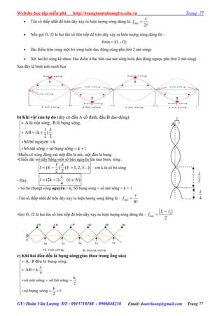 Website học tập miễn phí http://trungtamtainangtre.edu.vn Trang 77
GV: Đoàn Văn Lượng ĐT : 0915718188 - 0906848238 Email: doanvluong@gmail.com Trang 77
 Tần số thấp nhất để trên dâ xả ra hiện t ợng s ng dừng là: min
2
v
f 
 Nếu gọi f1, f2 là hai tần số liên tiếp để trên dâ xả ra hiện t ợng s ng dừng thì :
fmin = |f1 - f2|
 Hai điểm trên cùng một b s ng luôn dao động cùng pha (trừ 2 nút s ng)
 Xét hai b s ng kề nhau: Hai điểm ở hai bên của nút s ng luôn dao động ng ợc pha (trừ 2 nút s ng)
Sau đâ là hình ảnh minh họa
b) Khi vật cản tự do (dâ c đầu A cố định, đầu B dao động)
à ú ó , à ó .
1
( )
2 2
S b n k
S n s b k 1
A l n t s ng B l bông s ng
AB k
è ã nguyª
è ót sãng è ông sãng



  

 

   
-Muốn c s ng dừng mà một đầu là nút, một đầu là bụng:
-Chiều dài sợi dâ bằng một số bán ngu ên lần nửa b ớc s ng .
1
( ) ( 1,2,3...)
2 2
l k k

   với k là số b s ng
- Hay: (2 1) ( )
4
l k k N

  
- Số b (bụng) s ng nguyên = k; Số bụng s ng = số nút s ng = k + 1
-Tần số thấp nhất để trên dâ xả ra hiện t ợng s ng dừng là : min
4
v
f 
-Gọi f1, f2 là hai tần số liên tiếp để trên dâ xả ra hiện t ợng s ng dừng thì :
1 2
min
2
f f
f


c) Khi hai đầu đều là bụng sóng(giao thoa trong ống sáo)
, đ à ó .
k
4
k
s n s s b
2
k
s b s 1
2
A B Òu l bông s ng
AB
è ót ãng è ã sãng
è ông ãng



 


  

  

4

2

A
 
