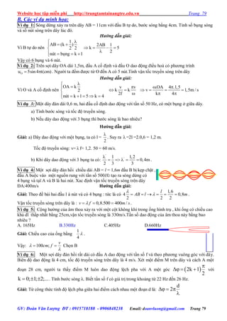 Website học tập miễn phí http://trungtamtainangtre.edu.vn Trang 79
GV: Đoàn Văn Lượng ĐT : 0915718188 - 0906848238 Email: doanvluong@gmail.com Trang 79
B. Các ví dụ minh họa:
Ví dụ 1: S ng dừng xả ra trên dâ AB = 11cm với đầu B tự do, b ớc s ng bằng 4cm. Tính số bụng s ng
và số nút s ng trên dâ lúc đ .
Hướng dẫn giải:
Vì B tự do nên
1
AB (k )
2 2
b ng k 1nót ô

 

   
2AB 1
k 5
2
   

Vậ c 6 bụng và 6 nút.
Ví dụ 2: Trên sợi dâ OA dài 1,5m, đầu A cố định và đầu O dao động điều hoà c ph ng trình
Ou 5sin4 t(cm)  . Ng ời ta đếm đ ợc từ O đến A c 5 nút.Tính vận tốc tru ền s ng trên dâ
Hướng dẫn giải:
Vì O và A cố định nên
OA k
2
n t k 1 5 k 4ó



     
v v
k k
2f

 

.OA 4 .1,5
v 1,5m / s
k 4
 
   
 
Ví dụ 3: Một dâ đàn dài 0,6 m, hai đầu cố định dao động với tần số 50 Hz, c một bụng ở giữa dâ .
a) Tính b ớc s ng và tốc độ tru ền s ng.
b) Nếu dâ dao động với 3 bụng thì b ớc s ng là bao nhiêu?
Hƣớng dẫn giải:
Giải: a) Dâ dao động với một bụng, ta c l =
2

. Suy ra  =2l =2.0,6 = 1,2 m.
Tốc độ tru ền s ng: v=  f= 1,2. 50 = 60 m/s.
b) Khi dâ dao động với 3 bụng ta c :
'
'l 1,2
0,4m
2 3 3

     .
Ví dụ 4: Một sợi dâ đàn hồi chiều dài AB = l = 1,6m đầu B bị kẹp chặt ,
đầu A buộc vào một nguồn rung với tần số 500Hz tạo ra s ng dừng c
4 bụng và tạï A và B là hai nút. Xac định vận tốc tru ền s ng trên dâ
ĐA:400m/s Hƣớng dẫn giải:
Giải: Theo đề bài hai đầu l à nút và c 4 bụng : tức là c
1,6
4 0,8
2 2 2
l
AB l m

      .
Vận tốc tru ền s ng trên dâ là : 0,8.500 400 /v f m s   .
Ví dụ 5: Cộng h ởng của âm thoa xả ra với một cột không khí trong ống hình trụ , khi ống c chiều cao
khả dĩ thấp nhất bằng 25cm,vận tốc tru ền s ng là 330m/s.Tần số dao động của âm thoa nà bằng bao
nhiêu ?
A. 165Hz B.330Hz C.405Hz D.660Hz
Giải: Chiều cao của ống bằng
1
4
 .
Vậ : 100 ;
v
cm f

  Chọn B
Ví dụ 6: Một sợi dâ đàn hồi rất dài c đầu A dao động với tần số f và theo ph ng vuông g c với dây.
Biên độ dao động là 4 cm, tốc độ tru ền s ng trên dâ là 4 m/s. Xét một điểm M trên dâ và cách A một
đoạn 28 cm, ng ời ta thấ điểm M luôn dao động lệch pha với A một g c  2k 1
2

   với
k 0; 1; 2;...   . Tính b ớc s ng λ. Biết tần số f c giá trị trong khoảng từ 22 Hz đến 26 Hz.
Giải: Từ công thức tính độ lệch pha giữa hai điểm cách nhau một đoạn d là:
d
2  

 