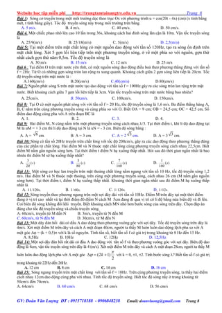 Website học tập miễn phí http://trungtamtainangtre.edu.vn Trang 8
GV: Đoàn Văn Lượng ĐT : 0915718188 - 0906848238 Email: doanvluong@gmail.com Trang 8
Bài 3: S ng c tru ền trong một môi tr ờng dọc theo trục Ox với ph ng trình u = cos(20t - 4x) (cm) (x tính bằng
mét, t tính bằng giâ ). Tốc độ tru ền s ng nà trong môi tr ờng trên bằng
A. 5 m/s. B. 4 m/s. C. 40 cm/s. D. 50 cm/s.
Bài 4. Một chiếc phao nhô lên cao 10 lần trong 36s, khoảng cách hai đỉnh s ng lân cận là 10m. Vận tốc tru ền s ng
là
A. 25/9(m/s) B. 25/18(m/s) C. 5(m/s) D. 2,5(m/s)
Bài 5: Tại một điểm trên mặt chất lỏng c một nguồn dao động với tần số 120Hz, tạo ra s ng ổn định trên
mặt chất lỏng. Xét 5 gợn lồi liên tiếp trên một ph ng tru ền s ng, ở về một phía so với nguồn, gợn thứ
nhất cách gợn thứ năm 0,5m. Tốc độ tru ền s ng là
A. 30 m/s B. 15 m/s C. 12 m/s D. 25 m/s
Bài 6 : Tại điểm O trên mặt n ớc ên tĩnh, c một nguồn s ng dao động điều hoà theo ph ng thẳng đứng với tần số
f = 2Hz. Từ O c những gợn s ng tròn lan rộng ra xung quanh. Khoảng cách giữa 2 gợn s ng liên tiếp là 20cm. Tốc
độ tru ền s ng trên mặt n ớc là :
A.160(cm/s) B.20(cm/s) C.40(cm/s) D.80(cm/s)
Bài 7: Nguồn phát s ng S trên mặt n ớc tạo dao động với tần số f = 100Hz gâ ra các s ng tròn lan rộng trên mặt
n ớc. Biết khoảng cách giữa 7 gợn lồi liên tiếp là 3cm. Vận tốc tru ền s ng trên mặt n ớc bằng bao nhiêu?
A. 25cm/s. B. 50cm/s. * C. 100cm/s. D. 150cm/s.
Bài 8: Tại O c một nguồn phát s ng với với tần số f = 20 Hz, tốc độ tru ền s ng là 1,6 m/s. Ba điểm thẳng hàng A,
B, C nằm trên cùng ph ng tru ền s ng và cùng phía so với O. Biết OA = 9 cm; OB = 24,5 cm; OC = 42,5 cm. Số
điểm dao động cùng pha với A trên đoạn BC là
A. 1. B. 2. C. 3. D. 4.
Bài 9: Hai điểm M, N cùng nằm trên một ph ng tru ền s ng cách nhau /3. Tại thời điểm t, khi li độ dao động tại
M là uM = + 3 cm thì li độ dao động tại N là uN = - 3 cm. Biên độ s ng bằng :
A. A = 6 cm. B. A = 3 cm. C. A = 2 3 cm. D. A = 3 3 cm.
Bài 10: Sóng c tần số 20Hz tru ền trên chất lỏng với tốc độ 200cm/s, gâ ra các dao động theo ph ng thẳng đứng
của các phần tử chất lỏng. Hai điểm M và N thuộc mặt chất lỏng cùng ph ng tru ền s ng cách nhau 22,5cm. Biết
điểm M nằm gần nguồn s ng h n. Tại thời điểm t điểm N hạ xuống thấp nhất. Hỏi sau đ thời gian ngắn nhất là bao
nhiêu thì điểm M sẽ hạ xuống thấp nhất?
A.
3
( )
20
s B.
3
( )
80
s C.
7
( )
160
s D.
1
( )
160
s
Bài 11: Một s ng c học lan tru ền trên mặt thoáng chất lỏng nằm ngang với tần số 10 Hz, tốc độ tru ền s ng 1,2
m/s. Hai điểm M và N thuộc mặt thoáng, trên cùng một ph ng tru ền s ng, cách nhau 26 cm (M nằm gần nguồn
s ng h n). Tại thời điểm t, điểm N hạ xuống thấp nhất. Khoảng thời gian ngắn nhất sau đ điểm M hạ xuống thấp
nhất là
A. 11/120 .s B. 1/ 60 .s C. 1/120 .s D. 1/12 .s
Bài 12: S ng tru ền theo ph ng ngang trên một sợi dâ dài với tần số 10Hz. Điểm M trên dâ tại một thời điểm
đang ở vị trí cao nhất và tại thời điểm đ điểm N cách M 5cm đang đi qua vị trí c li độ bằng nửa biên độ và đi lên.
Coi biên độ s ng không đổi khi tru ền. Biết khoảng cách MN nhỏ h n b ớc s ng của s ng trên dâ . Chọn đáp án
đúng cho tốc độ tru ền s ng và chiều tru ền s ng.
A. 60cm/s, tru ền từ M đến N B. 3m/s, tru ền từ N đến M
C. 60cm/s, từ N đến M D. 30cm/s, từ M đến N
Bài 13: Một dâ đàn hồi dài c đầu A dao động theo ph ng vuông g c với sợi dâ . Tốc độ tru ền s ng trên dâ là
4m/s. Xét một điểm M trên dâ và cách A một đoạn 40cm, ng ời ta thấ M luôn luôn dao động lệch pha so với A
một g c  = (k + 0,5) với k là số ngu ên. Tính tần số, biết tần số f c giá trị trong khoảng từ 8 Hz đến 13 Hz.
A. 8,5Hz B. 10Hz C. 12Hz D. 12,5Hz
Bài 14: Một sợi dâ đàn hồi rất dài c đầu A dao động với tần số f và theo ph ng vuông g c với sợi dâ . Biên độ dao
động là 4cm, vận tốc tru ền s ng trên đâ là 4 (m/s). Xét một điểm M trên dâ và cách A một đoạn 28cm, ng ời ta thấ M
luôn luôn dao động lệch pha với A một g c (2 1)
2
k

   với k = 0, 1, 2. Tính b ớc s ng ? Biết tần số f c giá trị
trong khoảng từ 22Hz đến 26Hz.
A. 12 cm B. 8 cm C. 14 cm D. 16 cm
Bài 15: S ng ngang tru ền trên mặt chất lỏng với tấn số f = 10Hz. Trên cùng ph ng tru ền s ng, ta thấ hai điểm
cách nhau 12cm dao động cùng pha với nhau. Tính tốc độ tru ền s ng. Biết tốc độ s ng nầ ở trong khoảng từ
50cm/s đến 70cm/s.
A. 64cm/s B. 60 cm/s C. 68 cm/s D. 56 cm/s
 