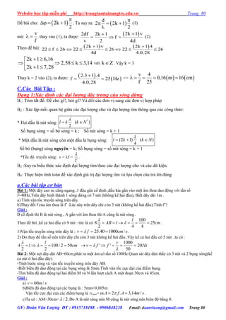 Website học tập miễn phí http://trungtamtainangtre.edu.vn Trang 80
GV: Đoàn Văn Lượng ĐT : 0915718188 - 0906848238 Email: doanvluong@gmail.com Trang 80
Đề bài cho:  2k 1
2

   . Ta suy ra:  
d
2 2k 1
2

  

(1)
mà:
v
f
  tha vào (1), ta đ ợc:
 2k 1 v2df 2k 1
f
v 2 4d

   (2)
Theo đề bài:    2k 1 v 2k 1 4
22 f 26 22 26 22 26
4d 4.0,28
 
       
2k 1 6,16
2,58 k 3,14
2k 1 7,28
 
     
với k Z . Vậ k = 3
Tha k = 2 vào (2), ta đ ợc:  
 
2.3 1 .4
f 25 Hz
4.0,28

  =>    
v 4
0,16 m 16 cm
f 25
    
C.Các Bài Tập :
Dạng 1:Xác định các đại lượng đăc trưng của sóng dừng
B1: Tóm tắt đề: Đề cho gì?, hỏi gì? Và đổi các đ n vị sang các đ n vị hợp pháp
B2 : Xác lập mối quan hệ giữa các đại l ợng cho và đại l ợng tìm thông qua các công thức:
* Hai đầu là nút s ng:
*
( )
2
l k k N

 
Số bụng s ng = số b s ng = k ; Số nút s ng = k + 1
* Một đầu là nút s ng còn một đầu là bụng s ng: (2 1) ( )
4
l k k N

  
Số b (bụng) s ng nguyên = k; Số bụng s ng = số nút s ng = k + 1
*Tốc độ tru ền s ng: v = f =
T

.
B3 :Suy ra biểu thức xác định đại l ợng tìm theo các đại l ợng cho và các dữ kiện.
B4: Thực hiện tính toán để xác định giá trị đại l ợng tìm và lựa chọn câu trả lời đúng
a.Các bài tập cơ bản
Bài 1: Một dâ cao su căng ngang ,1 đầu gắn cố định ,đầu kia gắn vào một âm thoa dao động với tần số
f=40Hz.Trên dâ hình thành 1 s ng dừng c 7 nút (không kể hai đầu), Biết dâ dài 1m .
a) Tính vận tốc tru ền s ng trên dâ
b)Tha đổi f của âm thoa là f’ .Lúc nà trên dâ chỉ còn 3 nút (không kể hai đầu).Tính f’?
Giải :
B cố định thì B là nút s ng , A gắn với âm thoa thì A cũng là nút s ng .
Theo đề bài ,kể cả hai đầu c 9 nút : tức là c
100
8 25
2 4 4
l
AB l cm

      .
1)Vận tốc tru ền s ng trên dâ là : 25.40 1000 /v f cm s   .
2) Do tha đổ tần số nên trên dâ chỉ còn 3 nút không kể hai đầu .Vậ kể cả hai đầu c 5 nút ,ta c :
4 100/ 2 50
2 2
l
l cm

    
1000
' ' 20
50
v
v f f Hz

     
Bài 2: Một sợi dâ dài AB=60cm,phát ra một âm c tần số 100Hz.Quan sát dâ đàn thấ c 3 nút và 2 bụng s ng(kể
cả nút ở hai đầu dâ ).
-Tính b ớc s ng và vận tốc tru ền s ng trên dâ AB.
-Biết biên độ dao động tại các bụng s ng là 5mm.Tính vận tốc cực đại của điểm bụng.
-Tìm biên độ dao động tại hai điểm M và N lần l ợt cách A một đoạn 30cm và 45cm.
Giải :
a) 60 /v m s
b)Biên độ dao động tại các bụng là : 5mm=0,005m
Vận tốc cực đại của các điểm bụng là :vmax= . 2 . 3,14 /A f A m s   .
c)Ta có : AM=30cm= / 2. Do A là nút s ng nên M cũng là nút s ng nên biên độ bằng 0.
 