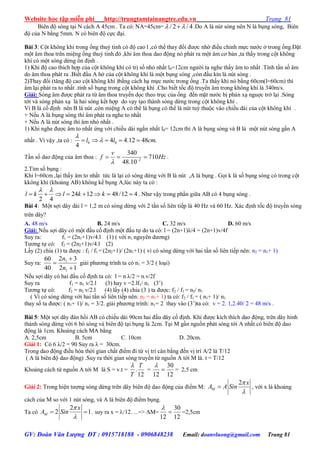 Website học tập miễn phí http://trungtamtainangtre.edu.vn Trang 81
GV: Đoàn Văn Lượng ĐT : 0915718188 - 0906848238 Email: doanvluong@gmail.com Trang 81
Biên độ s ng tại N cách A 45cm . Ta c : NA=45cm= / 2 / 4  .Do A là nút s ng nên N là bụng s ng, Biên
độ của N bằng 5mm. N c biên độ cực đại.
Bài 3: Cột không khí trong ống thuỷ tinh c độ cao l ,c thể tha đổi đ ợc nhờ điều chỉnh mực n ớc ở trong ống.Đặt
một âm thoa trên miệng ống thuỷ tinh đ ,khi âm thoa dao động n phát ra một âm c bản ,ta thấ trong cột không
khí c một s ng dừng ổn định .
1) Khi độ cao thích hợp của cột không khí c trị số nhỏ nhất l0=12cm ng ời ta nghe thấ âm to nhất .Tính tần số âm
do âm thoa phát ra .Biết đầu A hở của cột không khí là một bụng s ng ,còn đầu kín là nút s ng .
2)Tha đổi (tăng độ cao cột không khí )bằng cách hạ mực n ởc trong ống .Ta thấ khi n bằng 60cm(l=60cm) thì
âm lại phát ra to nhất .tính số bụng trong cột không khí .Cho biết tốc độ tru ền âm trong không khí là 340m/s.
Giải: S ng âm đ ợc phát ra từ âm thoa tru ền dọc theo trục của ống đến mặt n ớc bị phản xạ nguợc trở lại .S ng
tới và s ng phản xạ là hai s ng kểt hợp do vạ tạo thành s ng dừng trong cột không khí .
Vì B là cố định nên B là nút ,còn miệng A c thể là bụng c thể là nút tuỳ thuộc vào chiều dài của cột không khí .
+ Nếu A là bụng s ng thì âm phát ra nghe to nhất
+ Nếu A là nút s ng thì âm nhỏ nhất .
1) Khi nghe đ ợc âm to nhất ứng với chiều dài ngắn nhất l0= 12cm thì A là bụng s ng và B là một nút s ng gần A
nhất . Vì vậ ,ta c : 0 04 4.12 48 .
4
l l cm

    
Tần số dao động của âm thoa : 2
340
710
48.10
v
f Hz
 
   .
2.Tìm số bụng :
Khi l=60cm ,lại thấ âm to nhất tức là lại c s ng dừng với B là nút ,A là bụng . Gọi k là số bụng s ng c trong cột
kkông khí (khoảng AB) không kể bụng A,lúc nà ta c :
24 12 48/12 4
2 4
l k l k k
 
        . Nh vậ trong phần giữa AB c 4 bụng s ng .
Bài 4: Một sợi dâ dài l = 1,2 m c s ng dừng với 2 tần số liên tiếp là 40 Hz và 60 Hz. Xác định tốc độ tru ền s ng
trên dây?
A. 48 m/s B. 24 m/s C. 32 m/s D. 60 m/s
Giải: Nếu sợi dâ c một đầu cố định một đầu tự do ta c : l = (2n+1)λ/4 = (2n+1)v/4f
Suy ra: f1 = (2n1+1)v/4.l (1) ( với n1 ngu ên d ng)
T ng tự c : f2 = (2n2+1)v/4.l (2)
Lấ (2) chia (1) ta đ ợc : f2 / f1 = (2n2+1)/ (2n1+1) ( vì c s ng dừng với hai tần số liên tiếp nên: n2 = n1+ 1)
Suy ra:
12
32
40
60
1
1



n
n
giải ph ng trình ta c n1 = 3/2 ( loại)
Nếu sợi dâ c hai đầu cố định ta c : l = n λ/2 = n.v/2f
Suy ra f1 = n1 v/2.l (3) hay v =2.lf1/ n1 (3’)
T ng tự c : f2 = n2 v/2.l (4) lấ (4) chia (3 ) ta đ ợc: f2 / f1 = n2/ n1
( Vì c s ng dừng với hai tần số liên tiếp nên: n2 = n1+ 1) ta có: f2 / f1 = ( n1+ 1)/ n1
tha số ta đ ợc: ( n1+ 1)/ n1 = 3/2. giải ph ng trình: n1= 2 tha vào (3’)ta c : v = 2. 1,2.40/ 2 = 48 m/s .
Bài 5: Một sợi dâ đàn hồi AB c chiều dài 90cm hai đầu dâ cố định. Khi đ ợc kích thích dao động, trên dâ hình
thành s ng dừng với 6 b s ng và biên độ tại bụng là 2cm. Tại M gần nguồn phát s ng tới A nhất c biên độ dao
động là 1cm. Khoảng cách MA bằng
A. 2,5cm B. 5cm C. 10cm D. 20cm.
Giải 1: Có 6 λ/2 = 90 Su ra λ = 30cm.
Trong dao động điều hòa thời gian chất điểm đi từ vị trí cân bằng đến vị trí A/2 là T/12
( A là biên độ dao động) .Su ra thời gian s ng tru ền từ nguồn A tới M là. t = T/12
Khoảng cách từ nguồn A tới M là S = v.t =
12
.
T
T

=
12
30
12


= 2,5 cm
Giải 2: Trong hiện t ợng s ng dừng trên dâ biên độ dao động của điểm M:
2
M
x
A A Sin


 , với x là khoảng
cách của M so với 1 nút s ng, và A là biên độ điểm bụng.
Ta có
2
2 1M
x
A Sin


  . suy ra x = /12….=> AM=
12
30
12


=2,5cm
 