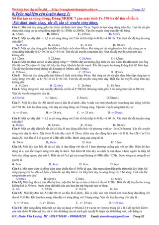 Website học tập miễn phí http://trungtamtainangtre.edu.vn Trang 82
GV: Đoàn Văn Lượng ĐT : 0915718188 - 0906848238 Email: doanvluong@gmail.com Trang 82
b.Trắc nghiệm rèn luyện dạng 1:
Số lần tạo ra sóng dừng: Dùng MODE 7 của máy tính Fx 570 Es để tìm số lần k
-Xác định bước sóng, tốc độ, tần số truyền sóng dừng.
Câu 1: Một sợi dâ căng giữa hai điểm cố định cách nhau 75cm. Ng ời ta tạo s ng dừng trên dâ . Hai tần số gần
nhau nhất cùng tạo ra s ng dừng trên dâ là 150Hz và 200Hz. Vận tốc tru ền s ng trên dâ đ bằng:
A. 7,5m/s B. 300m/s C. 225m/s D. 75m/s
Câu 2: Một sợi dâ dài l = 1,2 m c s ng dừng với 2 tần số liên tiếp là 40 Hz và 60 Hz. Xác định tốc độ tru ền s ng
trên dây?
A. 48 m/s B. 24 m/s C. 32 m/s D. 60 m/s
Câu 3: Một sợi dâ căng giữa hai điểm cố định cách nhau 80cm. Hai s ng c tần số gần nhau liên tiếp cùng tạo ra
s ng dừng trên dâ là f1=70 Hz và f2=84 Hz. Tìm tốc độ tru ền s ng trên dâ . Biết tốc độ tru ền s ng trên dâ
không đổi.
A 11,2m/s B 22,4m/s C 26,9m/s D 18,7m/s
Câu 4: Một âm thoa c tần số dao động riêng f = 900Hz đặt sát miếng ống hình trụ cao 1,2m. Đổ dần n ớc vào ống
đến độ cao 20cm(so với đá ) thì thấ âm đ ợc khuếch đại rất mạch. Tốc độ tru ền âm trong không khí là? Giới hạn
Tốc độ tru ền âm trong không khí khoảng từ 300m/s đến 350m/s
A. 353ms/s B. 340m/s C. 327m/s D. 315m/s
Câu 5. Một sợi dâ căng giữa hai điểm cố định cách nhau 80cm. Hai s ng c tần số gần nhau liên tiếp cùng tạo ra
s ng dừng trên dâ là f1=70 Hz và f2=84 Hz. Tìm tốc độ tru ền s ng trên dâ . Biết tốc độ tru ền s ng trên dâ
không đổi.
A 11,2m/s B 22,4m/s C 26,9m/s D 18,7m/s
Câu 6: S ng dừng trên một sợi dâ đàn hồi c tần số f=50(Hz). Khoảng cách giữa 3 nút s ng liên tiếp là 30(cm).
Vận tốc tru ền s ng trên dâ là:
A.15(m/s). B.10(m/s). C.5(m/s). D.20(m/s).
Câu 7: Một dâ đàn hồi AB dài 60 cm c đầu B cố định , đầu A mắc vào một nhánh âm thoa đang dao động với tần
số f=50 Hz. Khi âm thoa rung, trên dâ c s ng dừng với 3 bụng s ng. Vận tốc tru ền s ng trên dâ là :
A. v=15 m/s. B. v= 28 m/s. C. v= 25 m/s. D. v=20 m/s.
Câu 8: Một sợi dâ dài l = 1,2 m c s ng dừng với 2 tần số liên tiếp là 40 Hz và 60 Hz. Xác định tốc độ tru ền s ng
trên dây?
A. 48 m/s B. 24 m/s C. 32 m/s D. 60 m/s
Câu 9. Một sợi dâ đàn hồi rất dài c đầu O dao động điều hoà với ph ng trình u=10cos2ft(mm). Vận tốc tru ền
sóng trên dâ là 4m/s. Xét điểm N trên dâ cách O 28cm, điểm nà dao động lệch pha với O là =(2k+1)/2 (k
thuộc Z). Biết tần số f c giá trị từ 23Hz đến 26Hz. B ớc s ng của s ng đ là
A. 20cm B. 16cm C. 8cm D. 32cm
Câu 10. Một dâ đàn hồi rất dài c đầu A dao động với tần số f theo ph ng vuông g c với sợi dâ . Biên độ dao
động là a, vận tốc tru ền s ng trên dâ là 4m/s. Xét điểm M trên dâ và cách A một đoạn 14cm, ng ời ta thấ M
luôn dao động ng ợc pha với A. Biết tần số f c giá trị trong khoảng từ 98Hz đến 102Hz. B ớc s ng của s ng đ c
giá trị là
A. 5cm B. 4cm C. 8cm D. 6cm
Câu 11. Một nam điện c dòng điện xoa chiều tần số 50Hz đi qua. Đặt nam châm điện phía trên một dâ thép AB
căng ngang với hai đầu cố định, chiều dài sợi dâ 60cm. Ta thấ trên dâ c s ng dừng với 2 b s ng. Tính vận tốc
s ng tru ền trên dâ ?
A.60m/s B. 60cm/s C.6m/s D. 6cm/s
Câu 12: Một ống khí c một đầu bịt kín, một đàu hở tạo ra âm c bản c tần số 112Hz. Biết tốc độ tru ền âm trong
không khí là 336m/s. B ớc s ng dài nhất của các họa âm mà ống nà tạo ra bằng:
A. 1m. B. 0,8 m. C. 0,2 m. D. 2m.
Câu 13: Một dâ đàn hồi AB dài 60 cm c đầu B cố định , đầu A mắc vào một nhánh âm thoa đang dao động với
tần số f=50 Hz. Khi âm thoa rung, trên dâ c s ng dừng với 3 bụng s ng. Vận tốc tru ền s ng trên dâ là :
A. v=15 m/s. B. v= 28 m/s. C. v= 25 m/s. D. v=20 m/s.
Câu 14: Một s ng dừng trên một sợi dâ c dạng u=40sin(2,5 x)cos( t) (mm), trong đ u là li độ tại thời điểm t
của một điểm M trên sợi dâ mà vị trí cân bằng của n cách gốc tọa độ O đoạn x(x tính bằng mét, t đo bằng s).
 