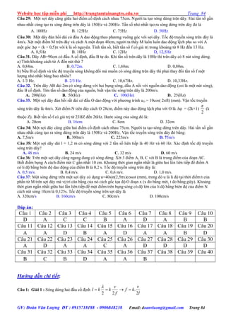 Website học tập miễn phí http://trungtamtainangtre.edu.vn Trang 84
GV: Đoàn Văn Lượng ĐT : 0915718188 - 0906848238 Email: doanvluong@gmail.com Trang 84
Câu 29: Một sợi dâ căng giữa hai điểm cố định cách nhau 75cm. Ng ời ta tạo s ng dừng trên dâ . Hai tần số gần
nhau nhất cùng tạo ra s ng dừng trên dâ là 150Hz và 200Hz. Tần số nhỏ nhất tạo ra s ng dừng trên dâ đ là
A. 100Hz B. 125Hz C. 75Hz D. 50Hz
Câu 30: Một dâ đàn hồi dài c đầu A dao động theo ph ng vuông g c với sợi dâ . Tốc độ tru ền s ng trên dây là
4m/s. Xét một điểm M trên dâ và cách A một đoạn 40cm, ng ời ta thấ M luôn luôn dao động lệch pha so với A
một g c  = (k + 0,5) với k là số ngu ên. Tính tần số, biết tần số f c giá trị trong khoảng từ 8 Hz đến 13 Hz.
A. 8,5Hz B. 10Hz C. 12Hz D. 12,5Hz
Câu 31. Dâ AB=90cm c đầu A cố định, đầu B tự do. Khi tần số trên dây là 10Hz thì trên dây có 8 nút sóng dừng.
a) Tính khoảng cách từ A đến nút thứ 7
A. 0,84m. B. 0,72m. C. 1,68m. D. 0,80m.
b) Nếu B cố định và tốc độ tru ền s ng không đổi mà muốn c s ng dừng trên dâ thì phải tha đổi tần số f một
l ợng nhỏ nhất băng bao nhiêu?
A. 1/3 Hz. B. 2/3 Hz. C. 10,67Hz. D. 10,33Hz.
Câu 32. Trên dâ AB dài 2m c s ng dừng với hai bụng s ng, đầu A nối với nguồn dao động (coi là một nút s ng),
đầu B cố định. Tìm tần số dao động của nguồn, biết vận tốc s ng trên dâ là 200m/s.
A. 200(Hz) B. 50(Hz) C. 100(Hz) D. 25(Hz)
Câu 33. Một sợi dâ đàn hồi rất dài c đầu O dao động với ph ng trình uO = 10cos( 2ft) (mm). Vận tốc tru ền
s ng trên dâ là 4m/s. Xét điểm N trên dâ cách O 28cm, điểm nà dao động lệch pha với O là  = (2k+1)
2

(k
thuộc Z). Biết tần số f c giá trị từ 23HZ đến 26Hz. B ớc s ng của s ng đ là:
A. 20cm B. 16cm C. 8cm D. 32cm
Câu 34: Một sợi dâ căng giữa hai điểm cố định cách nhau 75cm. Ng ời ta tạo s ng dừng trên dâ . Hai tần số gần
nhau nhất cùng tạo ra s ng dừng trên dâ là 150Hz và 200Hz. Vận tốc tru ền s ng trên dâ đ bằng:
A. 7,5m/s B. 300m/s C. 225m/s D. 75m/s
Câu 35: Một sợi dâ dài l = 1,2 m c s ng dừng với 2 tần số liên tiếp là 40 Hz và 60 Hz. Xác định tốc độ tru ền
sóng trên dây?
A. 48 m/s B. 24 m/s C. 32 m/s D. 60 m/s
Câu 36: Trên một sợi dâ căng ngang đang c s ng dừng. Xét 3 điểm A, B, C với B là trung điểm của đoạn AC.
Biết điểm bụng A cách điểm nút C gần nhất 10 cm. Khoảng thời gian ngắn nhất là giữa hai lần liên tiếp để điểm A
c li độ bằng biên độ dao động của điểm B là 0,2 s. Tốc độ tru ền s ng trên dâ là:
A. 0,5 m/s. B. 0,4 m/s. C. 0,6 m/s. D. 1,0 m/s.
Câu 37: Một s ng dừng trên một sợi dâ c dạng u=40sin(2,5πx)cosωt (mm), trong đ u là li độ tại thời điểm t của
phần tử M trên sợi dâ mà vị trí cân bằng của n cách gốc tọa độ O đoạn x (x đo bằng mét, t đo bằng giâ ). Khoảng
thời gian ngắn nhất giữa hai lần liên tiếp để một điểm trên bụng s ng c độ lớn của li độ bằng biên độ của điểm N
cách nút s ng 10cm là 0,125s. Tốc độ tru ền s ng trên sợi dâ là
A. 320cm/s B. 160cm/s C. 80cm/s D. 100cm/s
Đáp án:
Câu 1 Câu 2 Câu 3 Câu 4 Câu 5 Câu 6 Câu 7 Câu 8 Câu 9 Câu 10
D A C C B A D A B B
Câu 11 Câu 12 Câu 13 Câu 14 Câu 15 Câu 16 Câu 17 Câu 18 Câu 19 Câu 20
A A D B A D A A B D
Câu 21 Câu 22 Câu 23 Câu 24 Câu 25 Câu 26 Câu 27 Câu 28 Câu 29 Câu 30
A D A A C A D D D D
Câu 31 Câu 32 Câu 33 Câu 34 Câu 35 Câu 36 Câu 37 Câu 38 Câu 39 Câu 40
B C B D A A B
Hướng dẫn chi tiết:
Câu 1: Giải 1 : S ng dừng hai đầu cố định
l
v
kf
f
v
kkl
2
.
22


 