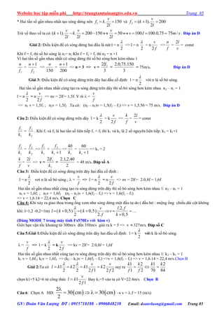 Website học tập miễn phí http://trungtamtainangtre.edu.vn Trang 85
GV: Đoàn Văn Lượng ĐT : 0915718188 - 0906848238 Email: doanvluong@gmail.com Trang 85
* Hai tần số gần nhau nhất tạo s ng dừng nên 150
2
.1 
l
v
kf và 200
2
).1(2 
l
v
kf
Trừ vế theo vế ta c smlv
l
v
l
v
k
l
v
k /7575,0.100.10050
2
150200
2
.
2
).1(  . Đáp án D
Giải 2: Điều kiện để c s ng dừng hai đầu là nút:l = n
2

=> l = n
2

= n
f
v
2
=>
f
n
=
v
l2
= const
Khi f = f1 thì số b s ng là n1= n; Khi f = f2 > f1 thì n2 = n +1
Vì hai tần số gần nhau nhất c s ng dừng thì số b s ng h n kém nhau 1
1f
n
=
2
1
f
n 
=>
150
n
=
200
1n
=> n = 3 => v =
3
2 1lf
=
3
150.75,0.2
= 75m/s. Đáp án D
Giải 3: Điều kiện để c s ng dừng trên dâ hai đầu cố định: l = n
2

với n là số b s ng.
Hai tần số gần nhau nhất cùng tạo ra s ng dừng trên dâ thì số b s ng h n kém nhau n2 – n1 = 1
l = n
2

= n
f
v
2
=> nv = 2lf = 1,5f. V ới  =
f
v
=> n1 v = 1,5f1 ; n2v = 1,5f2 .Ta có: (n2 – n1)v = 1,5(f2 – f1) => v = 1,5.50 = 75 m/s. Đáp án D
Câu 2: Điều kiện để c s ng dừng trên dâ l = k
2

= k
f
v
2
=>
f
k
=
v
l2
= const
1
1
k
f
=
2
2
k
f
. Khi f1 và f2 là hai tần số liên tiếp f1 < f2 thì k1 và k2 là 2 số ngu ên liên tiếp: k2 = k1+1
1
1
k
f
=
2
2
k
f
.=>
1
1
k
f
=
11
2
k
f
=>
1
40
k
=
1
60
1 k
=> k1 = 2
f
k
=
v
l2
=> v =
1
12
k
lf
=
2
40.2,1.2
= 48 m/s. Đáp số A
Câu 3: Điều kiện để c s ng dừng trên dâ hai đầu cố định :
l = n
2

v i n là số b s ng.;  =
f
v
=> l = n
2

= n
f
v
2
=> nv = 2lf = 2.0,8f = 1,6f
Hai tần số gần nhau nhất cùng tạo ra s ng dừng trên dâ thì số b s ng h n kém nhau 1: n2 – n1 = 1
n1 v = 1,6f1 ; n2v = 1,6f2 (n2 – n1)v = 1,6(f2 – f1) => v = 1,6(f2 – f1)
=> v = 1,6.14 = 22,4 m/s. Chọn C
Câu 4: Khi xả ra giao thoa trong ống xem nh s ng dừng một đầu tự do ( đầu hở : miệng ống chiều dài cột không
khí: l=1,2 -0,2=1m)
.2.
( 0,5) ( 0,5)
2 2. 0,5
v l f
l k k v
f k

      

…
(Dùng MODE 7 trong máy tính Fx570Es với hàm v)
Giới hạn vận tốc khoảng từ 300m/s đến 350m/s giải ra k = 5 => v 327m/s. Đáp số C
Câu 5.Giải 1:Điều kiện để c s ng dừng trên dâ hai đầu cố định: l = k
2

với k là số b s ng.
 =
f
v
=> l = k
2

= k
f
v
2
=> kv = 2lf = 2.0,8f = 1,6f
Hai tần số gần nhau nhất cùng tạo ra s ng dừng trên dâ thì số b s ng h n kém nhau 1: k2 – k1 = 1
k1 v = 1,6f1; k2v = 1,6f2 => (k2 – k1)v = 1,6(f2 – f1) =>v = 1,6(f2 – f1) => v = 1,6.14 = 22,4 m/s.Chọn B
Giải 2:Ta có
22
2
12
1
2
2
2
1
f
v
k
f
v
kkkl 

suy ra
84
2
70
1
2
2
1
1 kk
f
k
f
k

chọn k1=5 k2=6 từ công thức
12
1
f
v
kl  thay k1=5 vào ta có V=22.4m/s Chọn B
Câu 6: Chọn A HD:    
2
30 cm 30 cm
2

     v = .f = 15 (m/s)
 