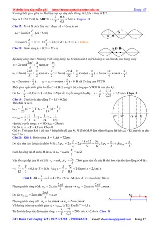 Website học tập miễn phí http://trungtamtainangtre.edu.vn Trang 87
GV: Đoàn Văn Lượng ĐT : 0915718188 - 0906848238 Email: doanvluong@gmail.com Trang 87
Khoảng thời gian giữa hai lần liên tiếp sợi dâ duỗi thẳng là 0,05s chính là T/2 ,
Suy ra T=2.0,05=0,1s. ADCT:
0,8
8 /
0,1
v m s
T

   . Đáp án :D.
Câu 17: M và N cách đều nút 1 đoạn : d = 10cm, ta c :
aM = 2asin2

d
(2a = 5cm)
=>2asin2

d
= ½ => 2

d
= /6 => d = /12 =>  = 120cm
Câu 18: B ớc s ng  = 8CB = 32 cm
Áp dụng công thức: Phương trình sóng dừng tại M cách nút A một khoảng d; 2a biên độ của bụng sóng
)
2
cos()
2
2
cos(2





 t
d
au
uC = 2acos(

d2
+
2

)cos(t -
2

) = 2acos(
32
4.2
+
2

)cos(t -
2

) = 2acos(
4
3
)cos(t -
2

)
uB = 2acos(t -
2

) . uC = uB => cos(t -
2

) = 0 B và C cùng qua VTCB
Thời gian ngắn nhất giữa hai lần C và B c cùng li độ, cùng qua VTCB là nửa chu kỳ.
Do đ :
2
T
= 0,13s => T = 0,26s =>Vận tốc tru ền s ng trên dâ .: v =
T

=
26,0
32,0
= 1,23 m/s. Chọn A
Câu 19: Chu kì của dao động T = 1/f = 0,2(s)
Theo bài ra ta có
tM’M =
20
1
(s) =
4
1
T; tN’N =
15
1
(s) =
3
1
T
=> tMN =
2
1
(
3
1
-
4
1
)T =
24
1
T =
120
1
vận tốc tru ền s ng : v = MN/tMN = 24cm/s
Do đ  = v.T = 4,8 cm. Chọn B
Chú ý : Thời gian khi li độ của P bằng biên độ của M, N đi từ M,N đến biên rồi qua lai thì tMM > tNN mà bài ra cho
tMM < tNN .
Câu 20: Giải 1: B ớc s ng cmAB 72.4  .
Do vậ pha dao động của điểm M là :
32
;
6
5
72
1218
22







 

 MBBM
d
.
Biên độ s ng tại M và tại B là: aB và aM = aB cos
3

= aB/2
Vận tốc cực đại của M và B là
2
; B
MBB
v
vAv   .Thời gian vận tốc của B nhỏ h n vận tốc dao động ở M là: t
=4. sT
TT
3,01,0
312
 . Vâỵ v = smscm
T
/4,2/240
3,0
72


Giải 2: 4 72
4
AB AB cm

    . M cách A: d = 6cm hoặc 30 cm
Ph ng trình s ng ở M:
2 2
2 .sin .sin 2 .sin . osM M
d d
u a t v a c t
 
  
 
   .
Do đ max
2
2 .sin .M
d
v a a

 

 
Ph ng trình s ng ở B: 2 .sin 2 . osB Bu a t v a c t    
Vẽ đ ờng tròn su ra thời gian vB < vMmax là T/3. Do đ T = 0,3 s.
Từ đ tính đ ợc tốc độ tru ền s ng:
72
240 / .
0,3
v cm s
T

   =2,4m/s .Chọn D
d
A
M
P’ N’
M’
O M N
P
A C B
  
N
B M
 
