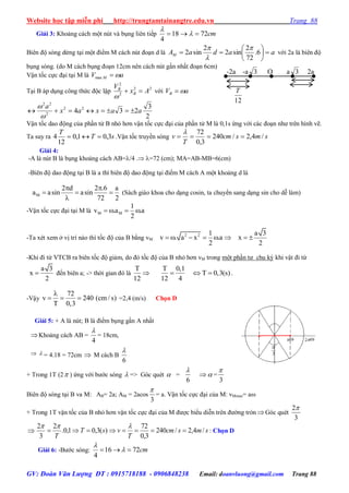 Website học tập miễn phí http://trungtamtainangtre.edu.vn Trang 88
GV: Đoàn Văn Lượng ĐT : 0915718188 - 0906848238 Email: doanvluong@gmail.com Trang 88
Giải 3: Khoảng cách một nút và bụng liên tiếp cm7218
4
 

Biên độ s ng dừng tại một điểm M cách nút đoạn d là aadaAM 





 6.
72
2
sin2
2
sin2



với 2a là biên độ
bụng s ng. (do M cách bụng đoạn 12cm nên cách nút gần nhất đoạn 6cm)
Vận tốc cực đại tại M là aV M max
Tại B áp dụng công thức độc lập 22
2
2
Ax
V
B
B


với aVB 
2
3
234 22
2
22
aaxax
a



Vận tốc dao động của phần tử B nhỏ h n vận tốc cực đại của phần tử M là 0,1s ứng với các đoạn nh trên hình vẽ.
Ta suy ra sT
T
3,01,0
12
4  .Vận tốc tru ền s ng smscm
T
v /4,2/240
3,0
72


Giải 4:
-A là nút B là bụng khoảng cách AB=/4 . =72 (cm); MA=AB-MB=6(cm)
-Biên độ dao động tại B là a thì biên độ dao động tại điểm M cách A một khoảng d là
M
2 d 2 .6 a
a asin asin
72 2
 
  

(Sách giáo khoa cho dạng cosin, ta chu ển sang dạng sin cho dễ làm)
-Vận tốc cực đại tại M là M M
1
v .a .a
2
   
-Ta xét xem ở vị trí nào thì tốc độ của B bằng vM:
2 2 1 a 3
v . a x .a x
2 2
       
-Khi đi từ VTCB ra biên tốc độ giảm, do đ tốc độ của B nhỏ h n vM trong một phần t chu kỳ khi vật đi từ
a 3
x
2
 đến biên a; -> thời gian đ là
T T 0,1
T 0,3(s)
12 12 4
    .
-Vậ
72
v 240 (cm / s)
T 0,3

   =2,4 (m/s) Chọn D
Giải 5: + A là nút; B là điểm bụng gần A nhất
Khoảng cách AB =
4

= 18cm,
  = 4.18 = 72cm  M cách B
6

+ Trong 1T (2 ) ứng với b ớc s ng  => G c quét  =
6

 =
3

Biên độ s ng tại B va M: AB= 2a; AM = 2acos
3

= a. Vận tốc cực đại của M: vMmax= a
+ Trong 1T vận tốc của B nhỏ h n vận tốc cực đại của M đ ợc biểu diễn trên đ ờng tròn G c quét
3
2
 smscm
T
vsT
T
/4,2/240
3,0
72
)(3,01,0.
2
3
2


: Chọn D
Giải 6: -B ớc s ng: cm7216
4
 

12
T
-2a -a 3 O a 3 2a
 