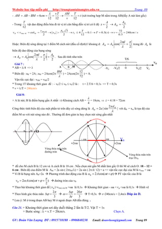 Website học tập miễn phí http://trungtamtainangtre.edu.vn Trang 89
GV: Đoàn Văn Lượng ĐT : 0915718188 - 0906848238 Email: doanvluong@gmail.com Trang 89
- t
T
v
AMTv
cmBMABAM 
1212
.
12
6

(xét tr ờng hợp M nằm trong AB)(lấ A nút làm gốc)
- Trong
12
T
vật dao động điều hòa đi từ vị trí cân bằng đến vị trí c li độ
2
A
x 
2
B
M
A
A 
scmvsT
T
t
A
x
v
Avv T
B
B
MaxB
MMB /240
3.0
72
)(3.01.0
12
4
2
3
2
max  
Hoặc: Biên độ s ng dừng tại 1 điểm M cách nút (đầu cố định)1 khoảng d:
2
2
cos(




d
AA BM trong đ BA là
biên độ dao động của bụng s ng
2
)
2
2
cos( B
BM
Ad
AA 



. Sau đ tính nh trên
Giải 7 :
* AB = /4 =>  = 72 cm
* Biên độ : aB = 2A ; aM = 2Acos(2

BM
) = 2Acos(2
72
12
) = A.
Vận tốc cực đại : v0M = v0B/2
* Trong 1T khoảng thời gian để : – v0/2  vB  v0/2 là : t = 2.T/6 = 0,1s => T = 0,3s
* v = /T = 240cm/s
Giải 8:
+ A là nút; B là điểm bụng gần A nhất Khoảng cách AB =
4

= 18cm,   = 4.18 = 72cm
Công thức tính biên độ của một phần tử trên dâ c s ng dừng là
2
2 | sin |M
M
d
A a


 với dM = xm là tọa độ của
điểm M so với nút s ng nào đ . Th ờng để đ n giản ta ha chọn nút s ng gần nhất
* đề cho M cách B là 12 cm và A cách B là 18 cm . Nếu chọn nút gần M nhất làm gốc O thì M sẽ cách O: 18 – 12 =
6 cm . Biên độ của điểm M là AM = 2a sin ( 2xM/) = 2a sin ( 2.6/ 12) = a => vận tốc cực đại của M là vmax = a
* Vì B là bụng nên AB=2a  Ph ng trình dao động của B là 2 cos( )Bu A t    PT vận tốc của B là
2 cos( )
2
Bv A t

      đ ờng tròn của vB
* Theo bài khoảng thời gian để | Bv |<vmax của M =a là 0,1s  Khoảng thời gian - a < Bv <a là 0,1s  Hình vẽ
* Theo hình g c thỏa mãn
2
3

  
20
3t
 


 

 T=0,3s  v=240cm/s = 2,4m/s Đáp án D.
* L u ý: M ở trong đoạn AB ha M ở ngoài đoạn AB đều đúng. .
Câu 21. + Khoảng thời gian s i dâ duỗi thẳng 2 lần là T/2. Vật T = 1s
+ B ớc s ng : λ = v.T = 20cm/s. Chọn A.
A B M
vB
V0/20
T/6
V0-V0 -V0/2
VB
+2a+2a
a- a
Vùng thỏa mãn trên
trục OvB
Vùng thỏa mãn trên
đ ờng tròn
B MA O
 