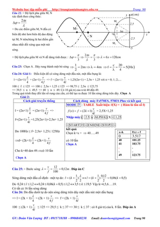 Website học tập miễn phí http://trungtamtainangtre.edu.vn Trang 90
GV: Đoàn Văn Lượng ĐT : 0915718188 - 0906848238 Email: doanvluong@gmail.com Trang 90
Câu 22. + Độ lệch pha giữa M, N
xác định theo công thức:



x2

+ Do các điểm giữa M, N đều c
biên độ nhỏ h n biên độ dao động
tại M, N nênchúng là hai điểm gần
nhau nhất đối xứng qua một nút
sóng.
+ Độ lệch pha giữa M và N dễ dàng tính đ ợc : cmx
x
1206
3
2
3
 




Câu 23: Chọn A . Dâ rung thành một b s ng 1
2m 4m
2
      
c 20
f 5 Hz
4
   

Câu 24: Giải 1: Điều kiện để c s ng dừng một đầu nút, một đầu bụng là:
l = (2n+1)
4

= (2n+1)
f
v
4
=> f = (2n+1)
l
v
4
= 1,25(2n+1) = 2,5n + 1,25 với n = 0; 1; 2;....
100  f  125 => 100  2,5n + 1,25  125 => 98,75  2,5n  123,75
=> 39,5  n  49,5 => 40  n  49. Có 10 giá trị của n từ 40 đến 49.
Trong quá trình tha đổi tần số rung của cần, c thể tạo ra đ ợc 10 lần s ng dừng trên dâ . Chọn A
Giải 2:
Cách giải truyền thống Cách dùng máy Fx570ES, 570ES Plus và kết quả
l = (2n+1)
4

= (2n+1)
f
v
4
=>
f=(2n+1)
l
v
4
=1,25(2n+1)=2,5n+ 1,25
Do 100Hz ≤ f= 2,5n+ 1,25 125Hz
d= (2k+1)
4

= (2k+1)
f
v
4
Cho k=40 den 49.c 10 lần
Chọn A
MODE 7 : TABLE Xuất hiện: f(X) = ( Hàm là tần số f)
( ) (2 1)
4
v
f x f k
l
   = 2,5X+1,25
Nhập máy:( 2.5 x ALPHA ) X + 1,25
= START 35 = END 50 = STEP 1 =
kết quả
Chọn k=x =  40…..49
c 10 lần
Chọn A
Câu 25: + B ớc s ng m
f
v
12,0
100
12
 . Đáp án C
Sóng dừng một đầu cố định– một tự do: )5,0(06,0
2
12,0
)
2
1
(
2
)
2
1
(  kklkl

Do 5,195,32,1)5,0(06,024,02,124,0  kkl Vậ k=4,5,6….19.
C tất cả 16 lần s ng dừng
Câu 26: Do đầu d ới tự do nên s ng dừng trên dâ một dầu nút một dầu bụng
=> l = (2k + 1)
4

= (2k + 1)
f
v
4
=> f = (2k + 1)
l
v
4
100 ≤ (2k + 1)
l
v
4
≤ 125 => 29,5 ≤ k ≤ 37 => 30 ≤ k ≤ 37 : c 8 giá trị của k. 8 lần. Đáp án A
x=k f(x) = f
0 3.517
40
41
.
.
49
101.25
103.75
.
.
123.75
t-qo

M
M2
M1
u(cm)
N
5
2,5
-2,5
-5
 