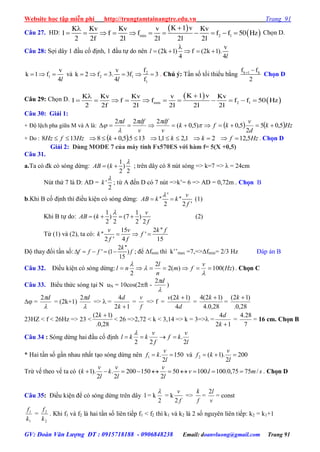 Website học tập miễn phí http://trungtamtainangtre.edu.vn Trang 91
GV: Đoàn Văn Lượng ĐT : 0915718188 - 0906848238 Email: doanvluong@gmail.com Trang 91
Câu 27. HD:
 
 min 2 1
K 1 vK Kv Kv v Kv
l f f f f 50 Hz
2 2f 2l 2l 2l 2l

           Chọn D.
Câu 28: Sợi dâ 1 đầu cố định, 1 đầu tự do nên
v
(2k 1) f (2k 1).
4 4
l
l

    
1
v
k 1 f
4l
   và 2
2 1
1
fv
k 2 f 3. 3f 3
4 fl
      . Chú ý: Tần số tối thiểu bằng k 1 kf f
2
 
Chọn D
Câu 29: Chọn D.  
 min 2 1
K 1 vK Kv Kv v Kv
l f f f f 50 Hz
2 2f 2l 2l 2l 2l

          
Câu 30: Giải 1:
+ Độ lệch pha giữa M và A là:    Hzk
d
v
kfk
v
df
v
dfd
5,05
2
5,0)5,0(
222
 




+ Do :   HzfkkkHzfHz 5,1221,21,1135.5,08138  . Chọn D
Giải 2: Dùng MODE 7 của máy tính Fx570ES với hàm f= 5(X +0,5)
Câu 31.
a.Ta c đk c s ng dừng:
1
( )
2 2
AB k

  ; trên dây có 8 nút sóng => k=7 => λ = 24cm
Nút thứ 7 là D: AD = '
2
k

; từ A đến D c 7 nút =>k’= 6 => AD = 0,72m . Chọn B
b.Khi B cố định thì điều kiện c s ng dừng:
'
'' ''
2 2 '
v
AB k k
f

  (1)
Khi B tự do:
1 1
( ) (7 )
2 2 2 2
v
AB k
f

    (2)
Từ (1) và (2), ta c :
15 2 ''
'' '
2 ' 4 15
v v k f
k f
f f
  
Độ tha đổi tần số:
2 ''
' (1 )
15
k
f f f f     ; để Δfmin thì k’’max =7,=>Δfmin= 2/3 Hz Đáp án B
Câu 32. Điều kiện c s ng dừng: )(100)(2
2
2
Hz
v
fm
n
l
nl 



. Chọn C
Câu 33. Biểu thức s ng tại N uN = 10cos(2ft -

d2
)
 =

d2
= (2k+1)

d2
=>  =
12
4
k
d
=
f
v
=> f =
d
kv
4
)12( 
=
28,0.4
)12(4 k
=
28,0.
)12( k
23HZ < f < 26Hz => 23 <
28,0.
)12( k
< 26 =>2,72 < k < 3,14 => k = 3=> =
12
4
k
d
=
7
28.4
= 16 cm. Chọn B
Câu 34 : S ng dừng hai đầu cố định
l
v
kf
f
v
kkl
2
.
22


* Hai tần số gần nhau nhất tạo s ng dừng nên 150
2
.1 
l
v
kf và 200
2
).1(2 
l
v
kf
Trừ vế theo vế ta c smlv
l
v
l
v
k
l
v
k /7575,0.100.10050
2
150200
2
.
2
).1(  . Chọn D
Câu 35: Điều kiện để c s ng dừng trên dâ l = k
2

= k
f
v
2
=>
f
k
=
v
l2
= const
1
1
k
f
=
2
2
k
f
. Khi f1 và f2 là hai tần số liên tiếp f1 < f2 thì k1 và k2 là 2 số ngu ên liên tiếp: k2 = k1+1
 