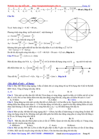 Website học tập miễn phí http://trungtamtainangtre.edu.vn Trang 92
GV: Đoàn Văn Lượng ĐT : 0915718188 - 0906848238 Email: doanvluong@gmail.com Trang 92
1
1
k
f
=
2
2
k
f
=>
1
1
k
f
=
11
2
k
f
.=>
1
40
k
=
1
60
1 k
=> k1 = 2=>
f
k
=
v
l2
=> v =
1
12
k
lf
=
2
40.2,1.2
= 48 m/s. Đáp số A
Câu 36:
Ta c b ớc s ng  = 4 AC = 40 cm..
Ph ng trình s ng dừng tại B cách nút C một khoảng d
)
2
cos()
2
2
cos(2





 t
d
au
d = CB = 5 cm. biên độ s ng tại B
AB = 2a cos(

d2
+
2

) = 2acos(
40
10
+
2

) = 2acos(
4
3
) = a 2
Khoảng thời gian ngắn nhất để hai lần liên tiếp điểm A c li độ bằng a 2 là T/4
T/4 = 0,2 (s) => T = 0,8 (s)
Do đ tốc độ tru ền s ng trên dâ v = /T = 40./0,8 = 50 cm/s = 0,5 m/s. Đáp án A
Câu 37:Ta có m8,05,2
2
 


Biên độ dao động của N là daAN

2
sin2 với 2a là biên độ bụng s ng và d là khoảng cách từ một nút
đến điểm khảo sát
2
2
2
2
.21,0.
8,0
2
sin2 AaaAN 

Theo đồ thị sT
T
5,0125,0
4
 . Vậ sm
T
v /6,1
5,0
8,0


. Đáp án B
-Xác định số nút - số bụng:
Câu 1. Dâ AB=40cm căng ngang, 2 đầu cố định, khi c s ng dừng thì tại M là bụng thứ 4 (kể từ B),biết
BM=14cm. Tổng số bụng trên dâ AB là
A. 10 B. 8 C. 12 D. 14
Câu 2. Trên một sợi dâ đàn hồi AB dài 25cm đang c s ng dừng, ng ời ta thấ c 6 điểm nút kể cả hai
đầu A và B. Hỏi c bao nhiêu điểm trên dâ dao động cùng biên độ, cùng pha với điểm M cách A 1cm?
A. 10 điểm B. 9 C. 6 điểm D. 5 điểm
Câu 3. S ng dừng tạo trên một sợi dâ đàn hồi c chiều dài l với hai đầu tự do. Ng ời ta thấ trên dâ c
những điểm dao động cách nhau l1 =1/16 thì dao động với biên độ a1 ng ời ta lại thấ những điểm cứ cách
nhau một khoảng l2 thì các điểm đ c cùng biên độ a2 (a2 > a1) Số điểm bụng trên dâ là:
A.9 B.8 C.5 D.4
Câu 4. Một sợi dâ AB đàn hồi căng ngang dài l = 120cm, hai đầu cố định đang c s ng dừng ổn định. Bề
rộng của bụng s ng là 4a. Khoảng cách gần nhất giữa hai điểm dao động cùng pha c cùng biên độ bằng a
là 20 cm. Số bụng s ng trên AB là
A. 4. B. 8. C. 6. D. 10.
Câu 5. Một dâ dàn dài 60cm phát ra âm c tần số 100Hz. Quan sát trên dâ đàn ta thấ c 3 bụng s ng.
Tính vận tốc tru ền s ng trên dâ .
A. 4000cm/s B.4m/s C. 4cm/s D.40cm/s
Câu 6. Một sợi dâ MN dài 2,25m c đầu M gắn chặt và đầu N gắn vào một âm thoa c tần số dao động
f=20Hz. Biết vận tốc tru ền s ng trên dâ là 20m/s. Cho âm thoa dao động thì trên dâ
4
T
2
2
A
2
2
A
OA
B
A B C
  
 
a 2 2a
N
M
B
 