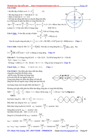 Website học tập miễn phí http://trungtamtainangtre.edu.vn Trang 94
GV: Đoàn Văn Lượng ĐT : 0915718188 - 0906848238 Email: doanvluong@gmail.com Trang 94
Câu 4 Giải:
+ hai đầu dâ cố định, ta c : l =
2
k

(1)
+ Bề rộng bụng là 4a => biên độ là A = 2a
+ điểm c biên độ A’ = a = A/2
+ kết hợp dao động điều hoà và chu ển động tròn đều,
ta c thời gian đi giữa hai điểm c cùng biên độ a là:
2 2 2
3 60
3 3 3 3
T
t t t s s cm
T
   
              thay vào (1),
ta đ ợc: k = 4.Vậ trên AB c 4 bụng s ng ĐÁP ÁN A
Câu 5. Giải : Vì hai đầu sợi dâ cố định:
 
l n Vôùi n=3 buïng soùng.
2
2l 2.60
= 40 cm,s
n 3


  
Vận tốc tru ền s ng trên dâ :  3v
v f 40.100 4.10 cm/ s
f
       = 4000(cm/s) Chọn A
Câu 6. Giải: Chọn D. HD:  
v
1 m
f
   . Trên dâ c s ng dừng khi  
k
l K Z
2

  hay
 
K
l K Z'
2
  mà l = 2,25  không c s ng dừng . Chọn D
Giải câu 7: Vị trí bụng s ng kể từ B x = (2k+1)λ/4. . Tại M kà bụng thứ 4: k = 3 Do đ
7λ/4 = 14cm => λ = 8cm.
Số bụng = (AB/λ) x 2 = 10, Số nút = 10 +1 = 11. Tổng số nút và bụng là 21. Chọn B
Câu 8. Giải :  = 50cm; l = k/2  k = 4  Chọn A
Câu 9:Giải 1 : Hai điểm gần nhau nhất dao động
cùng pha cùng biên độ thuộc cùng
một b s ng. Bề rộng của bụng s ng
là 4a nên biên độ của nguồn s ng là a
Trong s ng dừng các điểm dao động với biên độ
bằng biên độ của nguồn s ng ( bằng một nửa biên độ
của bụng s ng) cách nút gần nhất một đoạn d =
12

Khoảng cách gần nhất giữa hai điểm dao động cùng pha c cùng biên độ bằng
MM’ =
2

- 2
12

=
3

= 20cm =>  = 60cm. Số b s ng k
2

= 120 cm => k = 4. Đáp án A
Giải 2:
Gọi b ớc s ng là  . AB = l = k
2

( k = 1, 2, 3...)
Biểu thức của s ng tại A là : uA = acost
Biểu thức s ng tru ền từ A tới B: uB = acos(t -

l2
) = acos(t - kπ).
S ng phản xạ tại B uBpx = - acos(t - kπ).
Xét điểm M trên AB: AM = d ( 0< d <l)
S ng từ A, B tru ền tới M: uAM = acos(t -

d2
)
uBM = - acos[t – kπ -

 )(2 dl 
] = - acos(t – 2kπ +

d2
) = - acos(t +

d2
)
uM = uAM + uBM = acos(t -

d2
) - acos(t +

d2
) = -2asint sin

d2
= 2asin

d2
cos(t +
2

)
M
A B
N M M’ N’
   
2a
a MM’
3002
3

s
 