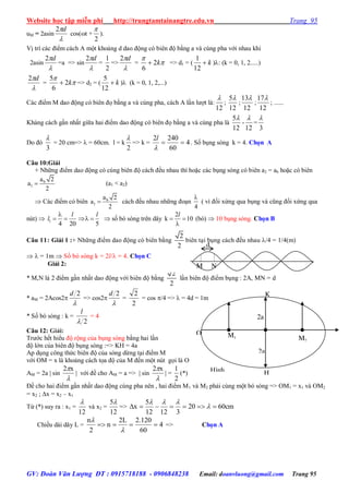 Website học tập miễn phí http://trungtamtainangtre.edu.vn Trang 95
GV: Đoàn Văn Lượng ĐT : 0915718188 - 0906848238 Email: doanvluong@gmail.com Trang 95
uM = 2asin

d2
cos(t +
2

).
Vị trí các điểm cách A một khoảng d dao động c biên độ bằng a và cùng pha với nhau khi
2asin

d2
=a => sin

d2
=
2
1
=>

d2
= 

k2
6
 => d1 = ( k
12
1
): (k = 0, 1, 2.....)

d2
= 

k2
6
5
 => d2 = ( k
12
5
) (k = 0, 1, 2,...)
Các điểm M dao động c biên đọ bằng a và cùng pha, cách A lần l ợt là:
12

;
12
5
;
12
13
;
12
17
; ......
Khảng cách gần nhất giữa hai điểm dao động c biên đọ bằng a và cùng pha là
12
5
-
12

=
3

Do đ
3

= 20 cm=>  = 60cm. l = k
2

=> k = 4
60
2402


l
. Số bụng s ng k = 4. Chọn A
Câu 10:Giải
+ Những điểm dao động c cùng biên độ cách đều nhau thì hoặc các bụng s ng c biên a2 = ab hoặc c biên
b
1
a 2
a
2
 (a1 < a2)
 Các điểm c biên b
1
a 2
a
2
 cách đều nhau những đoạn
4

( vì đối xứng qua bụng và cũng đối xứng qua
nút)  1
4 20 5

   
l l
l  số b s ng trên dây
2
k 10 

l
(bó)  10 bụng s ng. Chọn B
Câu 11: Giải 1 :+ Những điểm dao động c biên bằng
2
2
biên tại bụng cách đều nhau /4 = 1/4(m)
  = 1m  Số b s ng k = 2l/ = 4. Chọn C
Giải 2:
* M,N là 2 điểm gần nhất dao động với biên độ bằng
2
2
lần biên độ điểm bụng : 2A, MN = d
* aM = 2Acos2

2d
=> cos2

2d
=
2
2
= cos /4 =>  = 4d = 1m
* Số b s ng : k =
2
l
= 4
Câu 12: Giải:
Tr ớc hết hiểu độ rộng của bụng s ng bằng hai lần
độ lớn của biên độ bụng s ng :=> KH = 4a
Ap dụng công thức biên độ của s ng dừng tại điểm M
với OM = x là khoảng cách tọa độ của M đến một nút gọi là O
AM = 2a  sin

x2
 với đề cho AM = a =>  sin

x2
 =
2
1
(*)
Đề cho hai điểm gần nhất dao động cùng pha nên , hai điểm M1 và M2 phải cùng một b s ng => OM1 = x1 và OM2
= x2 ; x = x2 – x1
Từ (*) su ra : x1 =
12

và x2 =
12
5
=> cm6020
31212
5
x  

Chiều dài dâ L = 4
60
120.2L2
n
2
n



=> Chọn A
2a
K
O M1
2a
Hình
vẽ
H
M2
d
M N
 