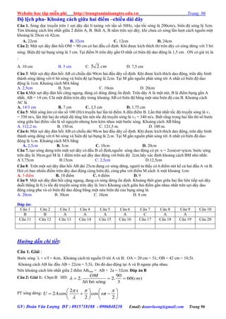 Website học tập miễn phí http://trungtamtainangtre.edu.vn Trang 96
GV: Đoàn Văn Lượng ĐT : 0915718188 - 0906848238 Email: doanvluong@gmail.com Trang 96
Độ lệch pha- Khoảng cách giữa hai điểm –chiều dài dây
Câu 1. S ng dọc tru ền trên 1 sợi dâ dài lí t ởng với tần số 50Hz, vận tốc s ng là 200cm/s, biên độ s ng là 5cm.
Tìm khoảng cách lớn nhất giữa 2 điểm A, B. Biết A, B nằm trên sợi dâ , khi ch a c s ng lần l ợt cách nguồn một
khoảng là 20cm và 42cm.
A. 22cm B. 32cm C. 12cm D. 24cm
Câu 2: Một sợi dâ đàn hồi OM = 90 cm c hai đầu cố định. Khi đ ợc kích thích thì trên dâ c s ng dừng với 3 b
s ng. Biện độ tại bụng s ng là 3 cm. Tại điểm N trên dâ gần O nhất c biên độ dao động là 1,5 cm . ON c giá trị là
:
A. 10 cm B. 5 cm C. cm25 D. 7,5 cm
Câu 3: Một sợi dâ đàn hồi AB c chiều dài 90cm hai đầu dâ cố định. Khi đ ợc kích thích dao động, trên dâ hình
thành s ng dừng với 6 b s ng và biên độ tại bụng là 2cm. Tại M gần nguồn phát s ng tới A nhất c biên độ dao
động là 1cm. Khoảng cách MA bằng
A. 2,5cm B. 5cm C. 10cm D. 20cm
Câu 4.Một sợi dâ đàn hồi căng ngang, đang c d ng dừng ổn định. Trên dâ A là một nút, B là điểm bụng gần A
nhất, AB = 14 cm. Clà một điểm trên dâ trong khoảng AB c biên độ bằng một nửa biên độ của B. Khoảng cách
AC là
A. 14/3 cm B. 7 cm C. 3,5 cm D. 1,75 cm
Câu 5: Một s ng âm c tần số 100 (Hz) tru ền hai lần từ điểm A đến điểm B. Lần thứ nhất tốc độ tru ền s ng là v1
= 330 m/s, lần thứ hai do nhiệt độ tăng lên nên tốc độ tru ền s ng là v2 = 340 m/s. Biết rằng trong hai lần thì số b ớc
s ng giữa hai điểm vẫn là số ngu ên nh ng h n kém nhau một b ớc s ng. Khoảng cách AB bằng
A. 112,2 m. B. 150 m. C. 121,5 m. D. 100 m.
Câu 6: Một sợi dâ đàn hồi AB c chiều dài 90cm hai đầu dâ cố định. Khi đ ợc kích thích dao động, trên dâ hình
thành s ng dừng với 6 b s ng và biên độ tại bụng là 2cm. Tại M gần nguồn phát s ng tới A nhất c biên độ dao
động là 1cm. Khoảng cách MA bằng
A. 2,5cm B. 5cm C. 10cm D. 20cm
Câu 7.:tạo s ng d ng trên một sợi dâ c đầu B cố định,nguồn s ng dao động c pt: x = 2cos(ωt+φ)cm. b ớc s ng
trên dâ là 30cm.gọi M là 1 điểm trên sợi dâ dao động với biên độ 2cm.hã xác định khoảng cách BM nhỏ nhất:
A 3,75cm B:15cm C: 2,5cm D:12,5cm
Câu 8: Trên một sợi dâ đàn hồi AB dài 25cm đang c s ng dừng, ng ời ta thấ c 6 điểm nút kể cả hai đầu A và B.
Hỏi c bao nhiêu điểm trên dâ dao động cùng biên độ, cùng pha với điểm M cách A một khoảng 1cm:
A. 5 điểm B. 10 điểm C. 6 điểm D. 9
Câu 9. Một sợi dâ đàn hồi căng ngang, đang c s ng dừng ổn định. Khoảng thời gian giữa hai lần liên tiếp sợi dâ
duỗi thẳng là 0,1s tốc độ tru ền s ng trên dâ là 3m/s Khoảng cách giữa hai điểm gần nhau nhất trên sợi dâ dao
động cùng pha và c biên độ dao động bằng một nửa biên độ của bụng s ng là:
A. 20cm B. 30cm C. 10cm D. 8 cm
Đáp án:
Câu 1 Câu 2 Câu 3 Câu 4 Câu 5 Câu 6 Câu 7 Câu 8 Câu 9 Câu 10
B B A A A A C A A
Câu 11 Câu 12 Câu 13 Câu 14 Câu 15 Câu 16 Câu 17 Câu 18 Câu 19 Câu 20
Hướng dẫn chi tiết:
Câu 1. Giải :
B ớc s ng  = v/f = 4cm.. Khoảng cách từ nguồn O tới A và B: OA = 20 cm = 5; OB = 42 cm = 10,5
Khoảng cách AB lúc đầu AB = 22cm = 5,5. Do đ dao động tại A và B ng ợc pha nhau.
Nên khoảng cách lớn nhất giữa 2 điểm ABmax = AB + 2a = 32cm. Đáp án B
Câu 2: Giải 1: Chọn B HD: 90
2. 2. 60( )
è bã sãng 3
OM
cm
S
   
PT s ng dừng:
2
2 cos cos
2 2
x
U A t
  


   
     
   
 