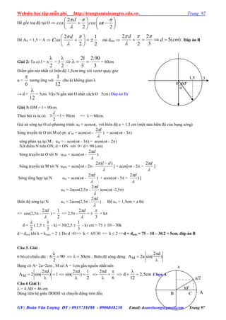 Website học tập miễn phí http://trungtamtainangtre.edu.vn Trang 97
GV: Đoàn Văn Lượng ĐT : 0915718188 - 0906848238 Email: doanvluong@gmail.com Trang 97
Để gốc toạ độ tại O 
  


   
    
   
2
2 2
d
cos cos t
Để AN = 1,5 = A 
2 1
2 2
d
Cos
 

 
   
 
mà dmin 
2 2
5( )
2 3
d
d cm
  

    . Đáp án B
Giải 2: Ta có l = n
2

= 3
2
 2l 2.90
3 3
    = 60cm
Điểm gần nút nhất c biên độ 1,5cm ứng với vect qua g c
α =
6

t ng ứng với
1
12
chu kì không gian λ
→ d =
12

= 5cm. Vậ N gần nút O nhất cách O 5cm (Đáp án B)
Giải 3: OM = l = 90cm.
Theo bài ra ta có: 3
2

= l = 90cm =>  = 60cm.
Giả sử s ng tại O c ph ng trình: u0 = acost, với biên độ a = 1,5 cm (một nửa biên độ của bụng s ng)
S ng tru ền từ O tới M c pt: u’M = acos(t -

l2
) = acos(t - 3)
s ng phản xạ tại M : uM = - acos(t - 3) = acos(t - 2)
Xét điểm N trên ON; d = ON với 0< d < 90 (cm)
S ng tru ền từ O tới N uON = acos(t -

d2
)
S ng tru ền từ M tới N uMN = acos[t - 2-

 )(2 dl 
] = acos[t - 5 +

d2
]
S ng tổng hợp tại N uN = acos(t -

d2
) + acos(t - 5 + )
2

d
]
uN = 2acos(2,5 -

d2
)cos(t -2,5)
Biên độ s ng tại N aN = 2acos(2,5 -

d2
) . Để aN = 1,5cm = a thì:
=> cos(2,5 -

d2
) =
2
1
=> 2,5 -

d2
= 
3

+ k
d =
2

( 2,5 
3
1
- k) = 30(2,5 
3
1
- k) cm = 75  10 – 30k
d = dmin khi k = kmax = 2 ( Do d >0 => k < 65/30 => k ≤ 2 =>d = dmin = 75 – 10 – 30.2 = 5cm. đáp án B
Câu 3. Giải :
6 b c chiều dài : 6 90 30cm
2

    ; Biên độ s ng dừng M
2 d
A 2a sin( )



Bụng c A= 2a=2cm , M c A = 1cm gần nguồn nhất nên
M
2 d 2 d 1 2 d
A 2 sin( ) 1 sin( ) d 2,5cm
2 6 12
    
        
  
.Chọn A
Câu 4 Giải 1:
 = 4.AB = 46 cm
Dùng liên hệ giữa ĐĐĐH và chu ển động tròn đều AB C
a/2
300
a
3
0
1,5
α
60o
 