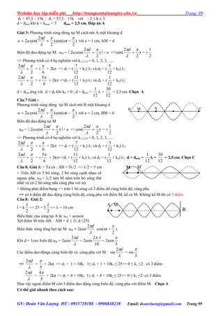Website học tập miễn phí http://trungtamtainangtre.edu.vn Trang 99
GV: Đoàn Văn Lượng ĐT : 0915718188 - 0906848238 Email: doanvluong@gmail.com Trang 99
d1 = 47,5 – 15k ; d2 = 57,5 – 15k với - 2  k  3
d = dmin khi k = kmax = 3 dmin = 2,5 cm. Đáp án A
Giải 3: Ph ng trình s ng dừng tại M cách nút A một khoảng d
)
2
cos()
2
2
cos(2





 t
d
au với a = 1 cm, AM = d
Biên độ dao động tại M: aM =  )
2
2
cos(2




d
a = a => )
2
2
cos(




d
= ±
2
1
=> Ph ng trình c 4 họ nghiêm với k1,2,3,4 = 0, 1, 2, 3, .....
2
2 



d
= ±
6

+ 2k => d1 = (
12
7
+ k1) ; và d2 = (
12
5
+ k2) ;
2
2 



d
= ±
6
5
+ 2k =>d3 = (
12
11
+ k3) ; và d4 = (
12
1
+ k4) ;
d = dmin ứng với d = d4 khi k4 = 0 ; d = dmin =
12
1
 =
12
30
= 2,5 cm. Chọn A
Câu 7 Giải ::
Ph ng trình s ng dừng tại M cách nút B một khoảng d
)
2
cos()
2
2
cos(2





 t
d
au với a = 2 cm, BM = d
Biên độ dao động tại M
aM =  )
2
2
cos(2




d
a = a => )
2
2
cos(




d
= ±
2
1
=> Ph ng trình c 4 họ nghiêm với k1,2,3,4 = 0, 1, 2, 3, .....
2
2 



d
= ±
6

+ 2k => d1 = (
12
7
+ k1) ; và d2 = (
12
5
+ k2) ;
2
2 



d
= ±
6
5
+ 2k=>d3 = (
12
11
+ k3) ; và d4 = (
12
1
+ k4) ; d = dmin =
12
1
 =
12
30
= 2,5 cm. Chọn C
Câu 8. Giải 1: + Ta có : AB = 5/2 => /2 = 5 cm
+ Trên AB c 5 b s ng, 2 b s ng cạnh nhau sẽ
ng ợc pha. xM < /2 nên M nằm trên b s ng thứ
nhất và c 2 b s ng nữa cùng pha với n .
+ không phải điểm bụng => trên 1 b s ng c 2 điểm dđ cùng biên độ, cùng pha
=> c 6 điểm dđ dao động cùng biên độ, cùng pha với điểm M, kể cả M. Không kể M thì c 5 điểm
Câu 8: Giải 2:
l = k
2

=> 25 = 5
2

=>  = 10 cm
Biểu thức của s ng tại A là :uA = acost
Xét điểm M trên AB: AM = d ( 1≤ d ≤25)
Biểu thức s ng tổng hợi tại M: uM = 2asin

d2
cos(t +
2

).
Khi d = 1cm: biên độ aM = 2asin

d2
= 2asin
10
1.2
= 2asin
5

Các điểm dao độngs cùng biên độ và cùng pha với M: sin

d2
= sin
5

=>

d2
=
5

+ 2kπ => d1 = 1 + 10k1 1≤ d1 = 1 + 10k1 ≤ 25=> 0 ≤ k1 ≤2: c 3 điểm

d2
=
5
4
+ 2kπ => d2 = 4 + 10k2 1≤ d1 = 4 + 10k2 ≤ 25=> 0 ≤ k2 ≤2: c 3 điểm
Nh vậ ngoài điểm M còn 5 điểm dao động cùng biên độ, cùng pha với điểm M. Chọn A
Có thể giải nhanh theo cách sau:
M

M’

A M
   B
M NB C
 