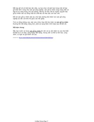 Mỗi loại gỗ chỉ có một loại vân mầu, sự lựa chọn chỉ giới hạn trong một số loại
gỗ nhất định. Cũng như sàn gỗ công nghiệp, sàn gỗ tự nhiên cũng mang đến vẻ
đẹp và sự sang trọng cho căn phòng. Nhưng do hạn chế và nguồn nguyên liệu
gỗ tự nhiên nên sự đồng nhất về chất liệu và màu sắc còn hạn chế.
Đối với sàn gỗ tự nhiên việc lau chùi bảo dưỡng khó khăn hơn sàn gỗ công
nghiệp do vẫn còn khe hở giữa các mối ghép.
Tính cơ động không cao, việc sửa chữa, thay thế kho khăn do sàn gỗ tự nhiên
thường liên kết bằng mộng đơn, phải sử dụng thêm đinh hoặc keo để kết nối.
Kết luận chung
Nếu bạn muốn sử dụng sàn gỗ tự nhiên thì nên xin tư vấn thêm từ các nhà thiết
kế thật kỹ vì nó đẹp, sang trọng, tiện dụng, nhưng vẫn có thể bị mối mọt, cong
vênh, co ngót và giá thành rất cao.
Pasted from<file:///C:UsersPublicDocumentsXu%20hướng%20chọn%20sàn%20gỗ.docx>
Unfiled Notes Page 5
 