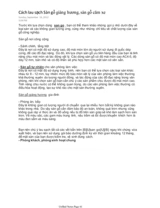 Trước khi lựa chọn dùng san go , bạn có thể tham khảo những gợi ý nhỏ dưới đây về
loại sàn và các không gian tương ứng, cũng như những chỉ tiêu vê chất lượng của sàn
gỗ công nghiệp.
Sàn gỗ nơi công cộng
- Sảnh chính, tầng trệt
Đây là nơi có mật độ sử dụng cao, độ mài mòn lớn do người sử dụng đi guốc dép
cứng, để các đồ đạc nặng. Do đó, khi lựa chọn sàn gỗ ưu tiên hàng đầu của bạn là tính
năng chịu mài mòn và tác động vật lý. Các dòng sàn gỗ có độ mài mòn cao AC4-5, độ
dày 12 mm, bản nhỏ và có độ nhẵn sẽ phù hợp hơn các mặt sàn có vân sần.
- Sàn gỗ tự nhiên cho văn phòng làm việc
Đây là nơi có mật độ sử dụng trung bình, nên bạn có thể lựa chọn các loại sàn khác
nhau từ 8 - 12 mm, tuy nhiên mức độ bào mòn vật lý của văn phòng làm việc thường
khá thường xuyên do lượng người đông, và tác động của các đồ đạc nặng trong văn
phòng, nên khi chọn sàn gỗ bạn cần chú ý các sản phẩm chịu được độ mài mòn cao.
Tính năng chịu nước có thể không quan trọng, do các văn phòng làm việc thường có
điều hòa hoạt động, tạo sự khô ráo cho mặt sàn thường xuyên.
Sàn gỗ giáng hương gia đình
- Phòng ăn, bếp
Đây là không gian có lượng người di chuyển qua lại nhiều hơn bất kỳ không gian nào
khác trong nhà. Do vậy sàn gỗ cần đảm bảo độ an toàn, không quá trơn nhưng cũng
không quá ráp vì thức ăn và đồ uống nếu bị đổ trên sàn giáp sẽ khó làm sạch hơn sàn
trơn. Về màu sắc, các gam màu trung tính, nâu trầm và tối được khuyến khích hơn là
màu đen sẫm và màu sáng.
Bạn nên chú ý lau sạch tất cả các vết bẩn trên [B][U]san go[/U][/B] ngay khi chúng vừa
xuất hiện, và bạn nên sử dụng gói bảo dưỡng định kỳ với thời gian khoảng 12 tháng,
để mặt sàn của bạn được kiểm tra, vệ sinh đúng cách.
- Phòng khách, phòng sinh hoạt chung
Cách lau sạch Sàn gỗ giáng hương, sàn gỗ căm xe
Sunday,September 16,2012
3:04 PM
Unfiled Notes Page 61
 