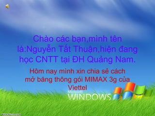 Chào các bạn,mình tên
là:Nguyễn Tất Thuận,hiện đang
 học CNTT tại ĐH Quảng Nam.
  Hôm nay mình xin chia sẻ cách
 mở băng thông gói MIMAX 3g của
             Viettel
 