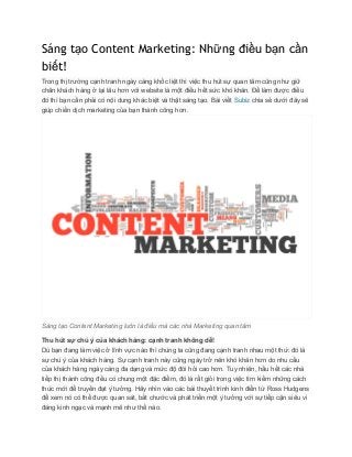Sáng tạo Content Marketing: Những điều bạn cần
biết!
Trong thị trường cạnh tranh ngày càng khốc liệt thì việc thu hút sự quan tâm cũng như giữ 
chân khách hàng ở lại lâu hơn với website là một điều hết sức khó khăn. Để làm được điều 
đó thì bạn cần phải có nội dung khác biệt và thật sáng tạo. Bài viết ​Subiz​ chia sẻ dưới đây sẽ 
giúp chiến dịch marketing của bạn thành công hơn. 
 
Sáng tạo Content Marketing luôn là điều mà các nhà Marketing quan tâm 
Thu hút sự chú ý của khách hàng: cạnh tranh không dễ! 
Dù bạn đang làm việc ở lĩnh vực nào thì chúng ta cũng đang cạnh tranh nhau một thứ: đó là 
sự chú ý của khách hàng. Sự cạnh tranh này cũng ngày trở nên khó khăn hơn do nhu cầu 
của khách hàng ngày càng đa dạng và mức độ đòi hỏi cao hơn. Tuy nhiên, hầu hết các nhà 
tiếp thị thành công đều có chung một đặc điểm, đó là rất giỏi trong việc tìm kiếm những cách 
thức mới để truyền đạt ý tưởng. Hãy nhìn vào các bài thuyết trình kinh điển từ Ross Hudgens 
để xem nó có thể được quan sát, bắt chước và phát triển một ý tưởng với sự tiếp cận siêu vi 
đáng kinh ngạc và mạnh mẽ như thế nào. 
 