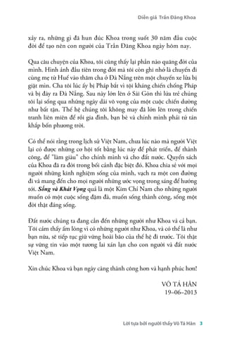 Diễn giả Trần Đăng Khoa 
xảy ra, những gì đã hun đúc Khoa trong suốt 30 năm đầu cuộc 
đời để tạo nên con người của Trần Đăng Khoa ngày hôm nay. 
Qua câu chuyện của Khoa, tôi cũng thấy lại phần nào quãng đời của 
mình. Hình ảnh đầu tiên trong đời mà tôi còn ghi nhớ là chuyến đi 
cùng mẹ từ Huế vào thăm cha ở Đà Nẵng trên một chuyến xe lửa bị 
giật mìn. Cha tôi lúc ấy bị Pháp bắt vì tội kháng chiến chống Pháp 
và bị đày ra Đà Nẵng. Sau này lớn lên ở Sài Gòn thì lứa trẻ chúng 
tôi lại sống qua những ngày dài vô vọng của một cuộc chiến dường 
như bất tận. Thế hệ chúng tôi không may đã lớn lên trong chiến 
tranh liên miên để rồi gia đình, bạn bè và chính mình phải tứ tán 
khắp bốn phương trời. 
Có thể nói rằng trong lịch sử Việt Nam, chưa lúc nào mà người Việt 
lại có được những cơ hội tốt bằng lúc này để phát triển, để thành 
công, để "làm giàu" cho chính mình và cho đất nước. Quyển sách 
của Khoa đã ra đời trong bối cảnh đặc biệt đó. Khoa chia sẻ với mọi 
người những kinh nghiệm sống của mình, vạch ra một con đường 
đi và mang đến cho mọi người những ước vọng trong sáng để hướng 
tới. Sống và Khát Vọng quả là một Kim Chỉ Nam cho những người 
muốn có một cuộc sống đậm đà, muốn sống thành công, sống một 
đời thật đáng sống. 
Đất nước chúng ta đang cần đến những người như Khoa và cả bạn. 
Tôi cảm thấy ấm lòng vì có những người như Khoa, và có thể là như 
bạn nữa, sẽ tiếp tục giữ vững hoài bão của thế hệ đi trước. Tôi thật 
sự vững tin vào một tương lai xán lạn cho con người và đất nước 
Việt Nam. 
Xin chúc Khoa và bạn ngày càng thành công hơn và hạnh phúc hơn! 
VÕ TÁ HÂN 
19–06–2013 
Lời tựa bởi người thầy Võ Tá Hân 3 
 