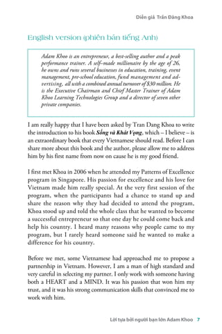 Diễn giả Trần Đăng Khoa 
English version (phiên bản tiếng Anh) 
Adam Khoo is an entrepreneur, a best-selling author and a peak 
performance trainer. A self–made millionaire by the age of 26, 
he owns and runs several businesses in education, training, event 
management, pre-school education, fund management and ad-vertising, 
all with a combined annual turnover of $30 million. He 
is the Executive Chairman and Chief Master Trainer of Adam 
Khoo Learning Technologies Group and a director of seven other 
private companies. 
I am really happy that I have been asked by Tran Dang Khoa to write 
the introduction to his book Sống và Khát Vọng, which – I believe – is 
an extraordinary book that every Vietnamese should read. Before I can 
share more about this book and the author, please allow me to address 
him by his first name from now on cause he is my good friend. 
I first met Khoa in 2006 when he attended my Patterns of Excellence 
program in Singapore. His passion for excellence and his love for 
Vietnam made him really special. At the very first session of the 
program, when the participants had a chance to stand up and 
share the reason why they had decided to attend the program, 
Khoa stood up and told the whole class that he wanted to become 
a successful entrepreneur so that one day he could come back and 
help his country. I heard many reasons why people came to my 
program, but I rarely heard someone said he wanted to make a 
difference for his country. 
Before we met, some Vietnamese had approached me to propose a 
partnership in Vietnam. However, I am a man of high standard and 
very careful in selecting my partner. I only work with someone having 
both a HEART and a MIND. It was his passion that won him my 
trust, and it was his strong communication skills that convinced me to 
work with him. 
Lời tựa bởi người bạn lớn Adam Khoo 7 
 