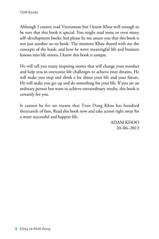 TGM Books 
Although I cannot read Vietnamese but I know Khoa well enough to 
be sure that this book is special. You might read some or even many 
self–development books, but please let me assure you that this book is 
not just another so–so book. The moment Khoa shared with me the 
concepts of the book, and how he wove meaningful life and business 
lessons into life stories, I knew this book is unique. 
He will tell you many inspiring stories that will change your mindset 
and help you to overcome life challenges to achieve your dreams. He 
will make you stop and think a lot about your life and your future. 
He will make you get up and do something for your life. If you are an 
ordinary person but want to achieve extraordinary results, this book is 
certainly for you. 
It cannot be for no reason that Tran Dang Khoa has hundred 
thousands of fans. Read this book now and take action right away for 
a more successful and happier life. 
8 Sống và Khát Vọng 
ADAM KHOO 
20–06–2013 
 
