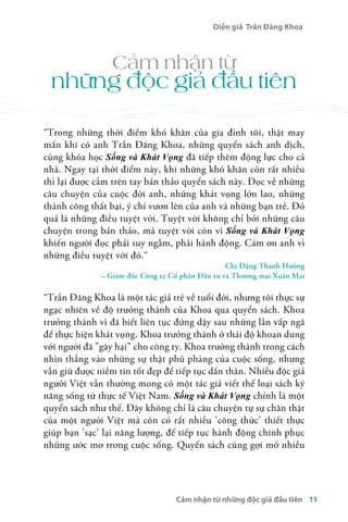 Diễn giả Trần Đăng Khoa 
Cảm nhận từ 
những độc giả đầu tiên 
åTrong những thời điểm khó khăn của gia đình tôi, thật may 
mắn khi có anh Trần Đăng Khoa, những quyển sách anh dịch, 
cùng khóa học Sống và Khát Vọng đã tiếp thêm động lực cho cả 
nhà. Ngay tại thời điểm này, khi những khó khăn còn rất nhiều 
thì lại được cầm trên tay bản thảo quyển sách này. Đọc về những 
câu chuyện của cuộc đời anh, những khát vọng lớn lao, những 
thành công thất bại, ý chí vươn lên của anh và những bạn trẻ. Đó 
quả là những điều tuyệt vời. Tuyệt vời không chỉ bởi những câu 
chuyện trong bản thảo, mà tuyệt vời còn vì Sống và Khát Vọng 
khiến người đọc phải suy ngẫm, phải hành động. Cám ơn anh vì 
những điều tuyệt vời đó.å 
Chị Đặng Thanh Hường 
– Giám đốc Công ty Cổ phần Đầu tư và Thương mại Xuân Mai 
åTrần Đăng Khoa là một tác giả trẻ về tuổi đời, nhưng tôi thực sự 
ngạc nhiên về độ trưởng thành của Khoa qua quyển sách. Khoa 
trưởng thành vì đã biết liên tục đứng dậy sau những lần vấp ngã 
để thực hiện khát vọng. Khoa trưởng thành ở thái độ khoan dung 
với người đã "gây hại" cho công ty. Khoa trưởng thành trong cách 
nhìn thẳng vào những sự thật phũ phàng của cuộc sống, nhưng 
vẫn giữ được niềm tin tốt đẹp để tiếp tục dấn thân. Nhiều độc giả 
người Việt vẫn thường mong có một tác giả viết thể loại sách kỹ 
năng sống từ thực tế Việt Nam. Sống và Khát Vọng chính là một 
quyển sách như thế. Đây không chỉ là câu chuyện tự sự chân thật 
của một người Việt mà còn có rất nhiều 'công thức' thiết thực 
giúp bạn 'sạc' lại năng lượng, để tiếp tục hành động chinh phục 
những ước mơ trong cuộc sống. Quyển sách cũng gợi mở nhiều 
Cảm nhận từ những độc giả đầu tiên 11 
 