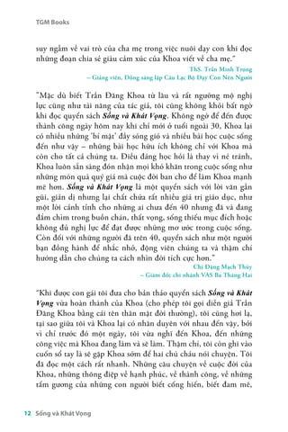 TGM Books 
suy ngẫm về vai trò của cha mẹ trong việc nuôi dạy con khi đọc 
những đoạn chia sẻ giàu cảm xúc của Khoa viết về cha mẹ.å 
12 Sống và Khát Vọng 
ThS. Trần Minh Trọng 
– Giảng viên, Đồng sáng lập Câu Lạc Bộ Dạy Con Nên Người 
"Mặc dù biết Trần Đăng Khoa từ lâu và rất ngưỡng mộ nghị 
lực cũng như tài năng của tác giả, tôi cũng không khỏi bất ngờ 
khi đọc quyển sách Sống và Khát Vọng. Không ngờ để đến được 
thành công ngày hôm nay khi chỉ mới ở tuổi ngoài 30, Khoa lại 
có nhiều những 'bí mật' đầy sóng gió và nhiều bài học cuộc sống 
đến như vậy – những bài học hữu ích không chỉ với Khoa mà 
còn cho tất cả chúng ta. Điều đáng học hỏi là thay vì né tránh, 
Khoa luôn sẵn sàng đón nhận mọi khó khăn trong cuộc sống như 
những món quà quý giá mà cuộc đời ban cho để làm Khoa mạnh 
mẽ hơn. Sống và Khát Vọng là một quyển sách với lời văn gần 
gũi, giản dị nhưng lại chất chứa rất nhiều giá trị giáo dục, như 
một lời cảnh tỉnh cho những ai chưa đến 40 nhưng đã và đang 
đắm chìm trong buồn chán, thất vọng, sống thiếu mục đích hoặc 
không đủ nghị lực để đạt được những mơ ước trong cuộc sống. 
Còn đối với những người đã trên 40, quyển sách như một người 
bạn đồng hành để nhắc nhở, động viên chúng ta và thậm chí 
hướng dẫn cho chúng ta cách nhìn đời tích cực hơn." 
Chị Đặng Mạch Thủy 
– Giám đốc chi nhánh VAS Ba Tháng Hai 
åKhi được con gái tôi đưa cho bản thảo quyển sách Sống và Khát 
Vọng vừa hoàn thành của Khoa (cho phép tôi gọi diễn giả Trần 
Đăng Khoa bằng cái tên thân mật đời thường), tôi cũng hơi lạ, 
tại sao giữa tôi và Khoa lại có nhân duyên với nhau đến vậy, bởi 
vì chỉ trước đó một ngày, tôi vừa nghĩ đến Khoa, đến những 
công việc mà Khoa đang làm và sẽ làm. Thậm chí, tôi còn ghi vào 
cuốn sổ tay là sẽ gặp Khoa sớm để hai chú cháu nói chuyện. Tôi 
đã đọc một cách rất nhanh. Những câu chuyện về cuộc đời của 
Khoa, những thông điệp về hạnh phúc, về thành công, về những 
tấm gương của những con người biết cống hiến, biết đam mê, 
 