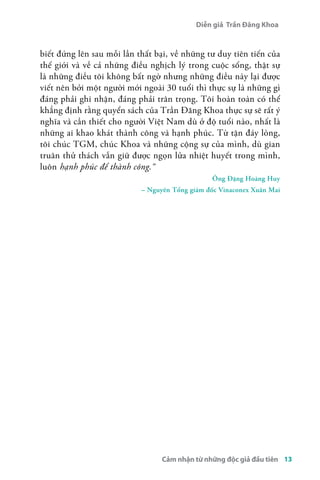 Diễn giả Trần Đăng Khoa 
biết đứng lên sau mỗi lần thất bại, về những tư duy tiên tiến của 
thế giới và về cả những điều nghịch lý trong cuộc sống, thật sự 
là những điều tôi không bất ngờ nhưng những điều này lại được 
viết nên bởi một người mới ngoài 30 tuổi thì thực sự là những gì 
đáng phải ghi nhận, đáng phải trân trọng. Tôi hoàn toàn có thể 
khẳng định rằng quyển sách của Trần Đăng Khoa thực sự sẽ rất ý 
nghĩa và cần thiết cho người Việt Nam dù ở độ tuổi nào, nhất là 
những ai khao khát thành công và hạnh phúc. Từ tận đáy lòng, 
tôi chúc TGM, chúc Khoa và những cộng sự của mình, dù gian 
truân thử thách vẫn giữ được ngọn lửa nhiệt huyết trong mình, 
luôn hạnh phúc để thành công.å 
Ông Đặng Hoàng Huy 
– Nguyên Tổng giám đốc Vinaconex Xuân Mai 
Cảm nhận từ những độc giả đầu tiên 13 
 