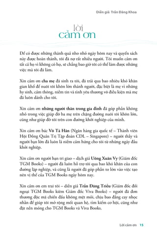 Diễn giả Trần Đăng Khoa 
Để có được những thành quả nho nhỏ ngày hôm nay và quyển sách 
này được hoàn thành, tôi đã nợ rất nhiều người. Tôi muốn cảm ơn 
tất cả họ vì không có họ, sẽ chẳng bao giờ tôi có thể làm được những 
việc mà tôi đã làm. 
Xin cảm ơn cha mẹ đã sinh ra tôi, đã trải qua bao nhiêu khó khăn 
gian khổ để nuôi tôi khôn lớn thành người, đặc biệt là mẹ vì những 
hy sinh, cảm thông, niềm tin và tình yêu thương vô điều kiện mà mẹ 
đã luôn dành cho tôi. 
Xin cảm ơn những người thân trong gia đình đã góp phần không 
nhỏ trong việc giúp đỡ ba mẹ trên chặng đường nuôi tôi khôn lớn, 
cũng như giúp đỡ tôi trên con đường khởi nghiệp của mình. 
Xin cảm ơn bác Võ Tá Hân (Ngân hàng gia quốc tế – Thành viên 
Hội Đồng Quản Trị Tập đoàn CDL – Singapore) – người thầy và 
người bạn lớn đã luôn là niềm cảm hứng cho tôi từ những ngày đầu 
khởi nghiệp. 
Xin cảm ơn người bạn tri giao – dịch giả Uông Xuân Vy (Giám đốc 
TGM Books) – người đã luôn hỗ trợ tôi qua bao khó khăn của con 
đường lập nghiệp, và cũng là người đã góp phần to lớn vào việc tạo 
nên vị thế của TGM Books ngày hôm nay. 
Xin cảm ơn em trai tôi – diễn giả Trần Đăng Triều (Giám đốc đối 
ngoại TGM Books kiêm Giám đốc Viva Books) – người đã đơn 
thương độc mã chiến đấu không mệt mỏi, chịu bao đắng cay nhọc 
nhằn để giúp tôi mở rộng mối quan hệ, tìm kiếm cơ hội, cũng như 
đặt nền móng cho TGM Books và Viva Books. 
Lời cảm ơn 15 
lời 
cảm ơn 
 