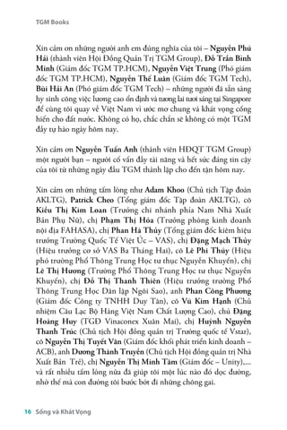 TGM Books 
Sống và Khát Vọng 
16 
Xin cảm ơn những người anh em đúng nghĩa của tôi – Nguyễn Phú 
Hải (thành viên Hội Đồng Quản Trị TGM Group), Đỗ Trần Bình 
Minh (Giám đốc TGM TP.HCM), Nguyễn Việt Trung (Phó giám 
đốc TGM TP.HCM), Nguyễn Thế Luân (Giám đốc TGM Tech), 
Bùi Hải An (Phó giám đốc TGM Tech) – những người đã sẵn sàng 
hy sinh công việc lương cao ổn định và tương lai tươi sáng tại Singapore 
để cùng tôi quay về Việt Nam vì ước mơ chung và khát vọng cống 
hiến cho đất nước. Không có họ, chắc chắn sẽ không có một TGM 
đầy tự hào ngày hôm nay. 
Xin cảm ơn Nguyễn Tuấn Anh (thành viên HĐQT TGM Group) 
một người bạn – người cố vấn đầy tài năng và hết sức đáng tin cậy 
của tôi từ những ngày đầu TGM thành lập cho đến tận hôm nay. 
Xin cảm ơn những tấm lòng như Adam Khoo (Chủ tịch Tập đoàn 
AKLTG), Patrick Cheo (Tổng giám đốc Tập đoàn AKLTG), cô 
Kiều Thị Kim Loan (Trưởng chi nhánh phía Nam Nhà Xuất 
Bản Phụ Nữ), chị Phạm Thị Hóa (Trưởng phòng kinh doanh 
nội địa FAHASA), chị Phan Hà Thủy (Tổng giám đốc kiêm hiệu 
trưởng Trường Quốc Tế Việt Úc – VAS), chị Đặng Mạch Thủy 
(Hiệu trưởng cơ sở VAS Ba Tháng Hai), cô Lê Phi Thúy (Hiệu 
phó trường Phổ Thông Trung Học tư thục Nguyễn Khuyến), chị 
Lê Thị Hương (Trường Phổ Thông Trung Học tư thục Nguyễn 
Khuyến), chị Đỗ Thị Thanh Thiên (Hiệu trưởng trường Phổ 
Thông Trung Học Dân lập Ngôi Sao), anh Phan Công Phương 
(Giám đốc Công ty TNHH Duy Tân), cô Vũ Kim Hạnh (Chủ 
nhiệm Câu Lạc Bộ Hàng Việt Nam Chất Lượng Cao), chú Đặng 
Hoàng Huy (TGĐ Vinaconex Xuân Mai), chị Huỳnh Nguyễn 
Thanh Trúc (Chủ tịch Hội đồng quản trị Trường quốc tế Vstar), 
cô Nguyễn Thị Tuyết Vân (Giám đốc khối phát triển kinh doanh – 
ACB), anh Dương Thành Truyền (Chủ tịch Hội đồng quản trị Nhà 
Xuất Bản Trẻ), chị Nguyễn Thị Minh Tâm (Giám đốc – Unity),... 
và rất nhiều tấm lòng nữa đã giúp tôi một lúc nào đó dọc đường, 
nhờ thế mà con đường tôi bước bớt đi những chông gai. 
 