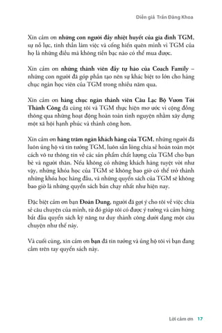 Diễn giả Trần Đăng Khoa 
Xin cảm ơn những con người đầy nhiệt huyết của gia đình TGM, 
sự nỗ lực, tinh thần làm việc và cống hiến quên mình vì TGM của 
họ là những điều mà không tiền bạc nào có thể mua được. 
Xin cảm ơn những thành viên đầy tự hào của Coach Family – 
những con người đã góp phần tạo nên sự khác biệt to lớn cho hàng 
chục ngàn học viên của TGM trong nhiều năm qua. 
Xin cảm ơn hàng chục ngàn thành viên Câu Lạc Bộ Vươn Tới 
Thành Công đã cùng tôi và TGM thực hiện mơ ước vì cộng đồng 
thông qua những hoạt động hoàn toàn tình nguyện nhằm xây dựng 
một xã hội hạnh phúc và thành công hơn. 
Xin cảm ơn hàng trăm ngàn khách hàng của TGM, những người đã 
luôn ủng hộ và tin tưởng TGM, luôn sẵn lòng chia sẻ hoàn toàn một 
cách vô tư thông tin về các sản phẩm chất lượng của TGM cho bạn 
bè và người thân. Nếu không có những khách hàng tuyệt vời như 
vậy, những khóa học của TGM sẽ không bao giờ có thể trở thành 
những khóa học hàng đầu, và những quyển sách của TGM sẽ không 
bao giờ là những quyển sách bán chạy nhất như hiện nay. 
Đặc biệt cảm ơn bạn Đoàn Dung, người đã gợi ý cho tôi về việc chia 
sẻ câu chuyện của mình, từ đó giúp tôi có được ý tưởng và cảm hứng 
bắt đầu quyển sách kỹ năng tư duy thành công dưới dạng một câu 
chuyện như thế này. 
Và cuối cùng, xin cảm ơn bạn đã tin tưởng và ủng hộ tôi vì bạn đang 
cầm trên tay quyển sách này. 
Lời cảm ơn 17 
 
