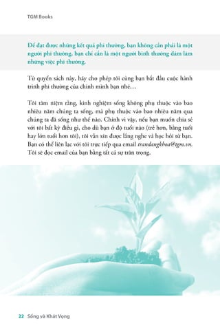 TGM Books 
Để đạt được những kết quả phi thường, bạn không cần phải là một 
người phi thường, bạn chỉ cần là một người bình thường dám làm 
những việc phi thường. 
Từ quyển sách này, hãy cho phép tôi cùng bạn bắt đầu cuộc hành 
trình phi thường của chính mình bạn nhé… 
Tôi tâm niệm rằng, kinh nghiệm sống không phụ thuộc vào bao 
nhiêu năm chúng ta sống, mà phụ thuộc vào bao nhiêu năm qua 
chúng ta đã sống như thế nào. Chính vì vậy, nếu bạn muốn chia sẻ 
với tôi bất kỳ điều gì, cho dù bạn ở độ tuổi nào (trẻ hơn, bằng tuổi 
hay lớn tuổi hơn tôi), tôi vẫn xin được lắng nghe và học hỏi từ bạn. 
Bạn có thể liên lạc với tôi trực tiếp qua email trandangkhoa@tgm.vn. 
Tôi sẽ đọc email của bạn bằng tất cả sự trân trọng. 
22 Sống và Khát Vọng 
 