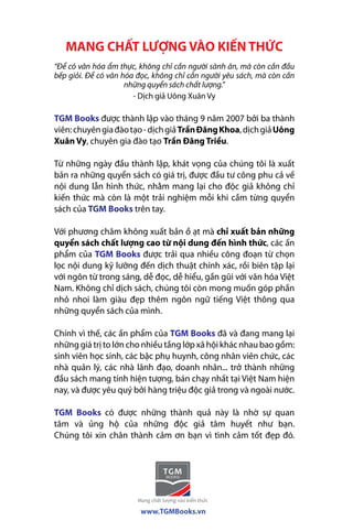 MANG CHẤT LƯỢNG VÀO KIẾN THỨC 
“Để có văn hóa ẩm thực, không chỉ cần người sành ăn, mà còn cần đầu 
bếp giỏi. Để có văn hóa đọc, không chỉ cần người yêu sách, mà còn cần 
những quyển sách chất lượng.” 
- Dịch giả Uông Xuân Vy 
TGM Books được thành lập vào tháng 9 năm 2007 bởi ba thành 
viên: chuyên gia đào tạo - dịch giả Trần Đăng Khoa, dịch giả Uông 
Xuân Vy, chuyên gia đào tạo Trần Đăng Triều. 
Từ những ngày đầu thành lập, khát vọng của chúng tôi là xuất 
bản ra những quyển sách có giá trị, được đầu tư công phu cả về 
nội dung lẫn hình thức, nhằm mang lại cho độc giả không chỉ 
kiến thức mà còn là một trải nghiệm mỗi khi cầm từng quyển 
sách của TGM Books trên tay. 
Với phương châm không xuất bản ồ ạt mà chỉ xuất bản những 
quyển sách chất lượng cao từ nội dung đến hình thức, các ấn 
phẩm của TGM Books được trải qua nhiều công đoạn từ chọn 
lọc nội dung kỹ lưỡng đến dịch thuật chính xác, rồi biên tập lại 
với ngôn từ trong sáng, dễ đọc, dễ hiểu, gần gũi với văn hóa Việt 
Nam. Không chỉ dịch sách, chúng tôi còn mong muốn góp phần 
nhỏ nhoi làm giàu đẹp thêm ngôn ngữ tiếng Việt thông qua 
những quyển sách của mình. 
Chính vì thế, các ấn phẩm của TGM Books đã và đang mang lại 
những giá trị to lớn cho nhiều tầng lớp xã hội khác nhau bao gồm: 
sinh viên học sinh, các bậc phụ huynh, công nhân viên chức, các 
nhà quản lý, các nhà lãnh đạo, doanh nhân... trở thành những 
đầu sách mang tính hiện tượng, bán chạy nhất tại Việt Nam hiện 
nay, và được yêu quý bởi hàng triệu độc giả trong và ngoài nước. 
TGM Books có được những thành quả này là nhờ sự quan 
tâm và ủng hộ của những độc giả tâm huyết như bạn. 
Chúng tôi xin chân thành cảm ơn bạn vì tình cảm tốt đẹp đó. 
www.TGMBooks.vn 
 