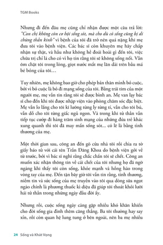 TGM Books 
Nhưng đi đến đâu mẹ cũng chỉ nhận được một câu trả lời: 
"Con chị không còn cơ hội sống sót, mà cho dù có sống cũng bị di 
chứng thần kinh" vì bệnh của tôi đã trở nên quá nặng khi mẹ 
đưa tôi vào bệnh viện. Các bác sĩ còn khuyên mẹ hãy chấp 
nhận sự thật, và hầu như không hề đoái hoài gì đến tôi, việc 
chữa trị chỉ là cho có vì họ tin rằng tôi sẽ không sống nổi. Vẫn 
ôm chặt tôi trong lòng, giọt nước mắt mẹ lăn dài trên bầu má 
bé bỏng của tôi… 
Tuy nhiên, mẹ không bao giờ cho phép bản thân mình bỏ cuộc, 
bởi vì bỏ cuộc là bỏ đi mạng sống của tôi. Bằng trái tim của một 
người mẹ, mẹ vẫn tin rằng tôi sẽ được bình an. Mẹ van lạy bác 
sĩ cho đến khi tôi được nhập viện vào phòng chăm sóc đặc biệt. 
Mẹ vẫn lo lắng cho tôi kĩ lưỡng từng ly từng tí, vẫn cho tôi bú, 
vẫn dỗ cho tôi từng giấc ngủ ngon. Và trong khi tử thần vẫn 
tiếp tục cướp đi hàng trăm sinh mạng của những đứa trẻ khác 
xung quanh thì tôi đã may mắn sống sót... có lẽ là bằng tình 
thương của mẹ. 
Một thời gian sau, công an đến gõ cửa nhà tôi rồi chìa ra tờ 
giấy báo tử với cái tên Trần Đăng Khoa do bệnh viện gởi về 
từ trước, bởi vì bác sĩ nghĩ rằng chắc chắn tôi sẽ chết. Công an 
muốn xác nhận thông tin về cái chết của tôi nhưng họ đã ngỡ 
ngàng khi thấy tôi còn sống, khỏe mạnh và hồng hào trong 
vòng tay của mẹ. Đến tận bây giờ tôi vẫn tin rằng, tình thương, 
niềm tin và sức sống của mẹ truyền vào tôi qua dòng sữa ngọt 
ngào chính là phương thuốc kì diệu đã giúp tôi thoát khỏi lưỡi 
hái tử thần trong những ngày đầu đời ấy. 
Nhưng rồi, cuộc sống ngày càng gặp nhiều khó khăn khiến 
cho đời sống gia đình thêm căng thẳng. Ba tôi thường hay say 
xỉn, rồi còn quan hệ lung tung ở bên ngoài, nên ba mẹ nhiều 
24 Sống và Khát Vọng 
 