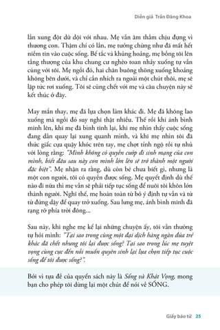 Diễn giả Trần Đăng Khoa 
lần xung đột dữ dội với nhau. Mẹ vẫn âm thầm chịu đựng vì 
thương con. Thậm chí có lần, mẹ tưởng chừng như đã mất hết 
niềm tin vào cuộc sống. Bế tắc và khủng hoảng, mẹ bồng tôi lên 
tầng thượng của khu chung cư nghèo toan nhảy xuống tự vẫn 
cùng với tôi. Mẹ ngồi đó, hai chân buông thõng xuống khoảng 
không bên dưới, và chỉ cần nhích ra ngoài một chút thôi, mẹ sẽ 
lập tức rơi xuống. Tôi sẽ cùng chết với mẹ và câu chuyện này sẽ 
kết thúc ở đây. 
May mắn thay, mẹ đã lựa chọn làm khác đi. Mẹ đã không lao 
xuống mà ngồi đó suy nghĩ thật nhiều. Thế rồi khi ánh bình 
minh lên, khi mẹ đã bình tĩnh lại, khi mẹ nhìn thấy cuộc sống 
đang dần quay lại xung quanh mình, và khi mẹ nhìn tôi đã 
thức giấc cựa quậy khóc trên tay, mẹ chợt tỉnh ngộ rồi tự nhủ 
với lòng rằng: "Mình không có quyền cướp đi sinh mạng của con 
mình, biết đâu sau này con mình lớn lên sẽ trở thành một người 
đặc biệt". Mẹ nhận ra rằng, dù còn bé chưa biết gì, nhưng là 
một con người, tôi có quyền được sống. Mẹ quyết định dù thế 
nào đi nữa thì mẹ vẫn sẽ phải tiếp tục sống để nuôi tôi khôn lớn 
thành người. Nghĩ thế, mẹ hoàn toàn từ bỏ ý định tự vẫn và từ 
từ đứng dậy để quay trở xuống. Sau lưng mẹ, ánh bình minh đã 
rạng rỡ phía trời đông... 
Sau này, khi nghe mẹ kể lại những chuyện ấy, tôi vẫn thường 
tự hỏi mình: "Tại sao trong cùng một đại dịch hàng ngàn đứa trẻ 
khác đã chết nhưng tôi lại được sống? Tại sao trong lúc mẹ tuyệt 
vọng cùng cực đến nỗi muốn quyên sinh lại lựa chọn tiếp tục cuộc 
sống để tôi được sống? ". 
Bởi vì tựa đề của quyển sách này là Sống và Khát Vọng, mong 
bạn cho phép tôi dừng lại một chút để nói về SỐNG. 
Giấy báo tử 25 
 
