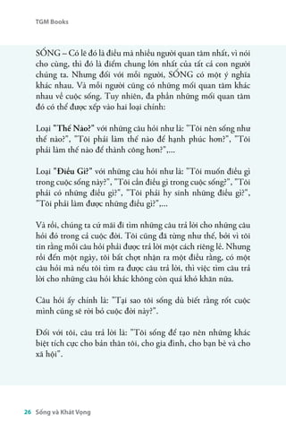 TGM Books 
SỐNG – Có lẽ đó là điều mà nhiều người quan tâm nhất, vì nói 
cho cùng, thì đó là điểm chung lớn nhất của tất cả con người 
chúng ta. Nhưng đối với mỗi người, SỐNG có một ý nghĩa 
khác nhau. Và mỗi người cũng có những mối quan tâm khác 
nhau về cuộc sống. Tuy nhiên, đa phần những mối quan tâm 
đó có thể được xếp vào hai loại chính: 
Loại "Thế Nào?" với những câu hỏi như là: "Tôi nên sống như 
thế nào?", "Tôi phải làm thế nào để hạnh phúc hơn?", "Tôi 
phải làm thế nào để thành công hơn?",... 
Loại "Điều Gì?" với những câu hỏi như là: "Tôi muốn điều gì 
trong cuộc sống này?", "Tôi cần điều gì trong cuộc sống?", "Tôi 
phải có những điều gì?", "Tôi phải hy sinh những điều gì?", 
"Tôi phải làm được những điều gì?",... 
Và rồi, chúng ta cứ mãi đi tìm những câu trả lời cho những câu 
hỏi đó trong cả cuộc đời. Tôi cũng đã từng như thế, bởi vì tôi 
tin rằng mỗi câu hỏi phải được trả lời một cách riêng lẻ. Nhưng 
rồi đến một ngày, tôi bất chợt nhận ra một điều rằng, có một 
câu hỏi mà nếu tôi tìm ra được câu trả lời, thì việc tìm câu trả 
lời cho những câu hỏi khác không còn quá khó khăn nữa. 
Câu hỏi ấy chính là: "Tại sao tôi sống dù biết rằng rốt cuộc 
mình cũng sẽ rời bỏ cuộc đời này?". 
Đối với tôi, câu trả lời là: "Tôi sống để tạo nên những khác 
biệt tích cực cho bản thân tôi, cho gia đình, cho bạn bè và cho 
xã hội". 
26 Sống và Khát Vọng 
 