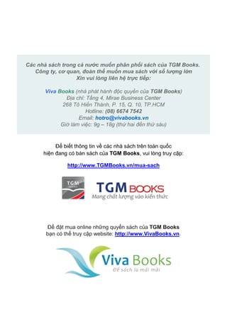 Mua quyển sách này qua mạng ngay bây giờ với giá ưu đãi tại: 
http://vivabooks.vn/products/song-va-khat-vong 
Các nhà sách trong cả nước muốn phân phối sách của TGM Books. 
Công ty, cơ quan, đoàn thể muốn mua sách với số lượng lớn 
Xin vui lòng liên hệ trực tiếp: 
Viva Books (nhà phát hành độc quyền của TGM Books) 
Địa chỉ: Tầng 4, Mirae Business Center 
268 Tô Hiến Thành, P. 15, Q. 10, TP.HCM 
Hotline: (08) 6674 7542 
Email: hotro@vivabooks.vn 
Giờ làm việc: 9g – 18g (thứ hai đến thứ sáu) 
Để biết thông tin về các nhà sách trên toàn quốc 
hiện đang có bán sách của TGM Books, vui lòng truy cập: 
http://www.TGMBooks.vn/mua-sach 
Để đặt mua online những quyển sách của TGM Books 
bạn có thể truy cập website: http://www.VivaBooks.vn. 
