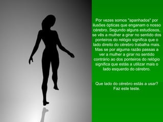 Por vezes somos "apanhados" por ilusões ópticas que enganam o nosso cérebro. Segundo alguns estudiosos, se vês a mulher a girar no sentido dos ponteiros do relógio significa que o lado direito do cérebro trabalha mais. Mas se por alguma razão passas a ver a mulher a girar no sentido contrário ao dos ponteiros do relógio significa que estás a utilizar mais o lado esquerdo do cérebro. Que lado do cérebro estás a usar? Faz este teste. 
