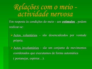 Em resposta às condições do meio - aos  estímulos  , podem realizar-se: Actos voluntários  - são desencadeados por vontade própria. Actos involuntários  - são um conjunto de movimentos coordenados que executamos de forma automática  ( pestanejar, espirrar…). Relações com o meio - actividade nervosa 
