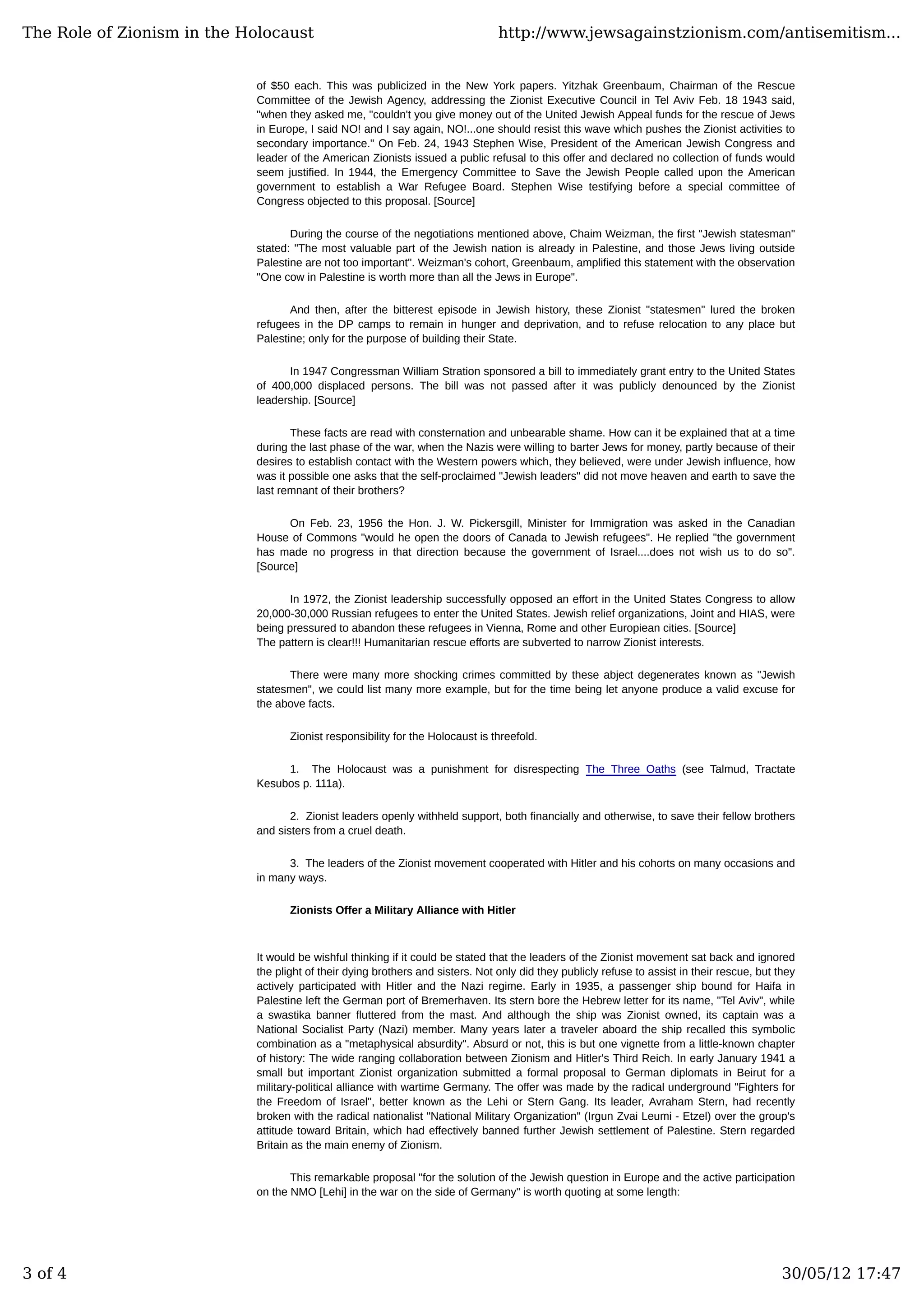 of $50 each. This was publicized in the New York papers. Yitzhak Greenbaum, Chairman of the Rescue
Committee of the Jewish Agency, addressing the Zionist Executive Council in Tel Aviv Feb. 18 1943 said,
"when they asked me, "couldn't you give money out of the United Jewish Appeal funds for the rescue of Jews
in Europe, I said NO! and I say again, NO!...one should resist this wave which pushes the Zionist activities to
secondary importance." On Feb. 24, 1943 Stephen Wise, President of the American Jewish Congress and
leader of the American Zionists issued a public refusal to this offer and declared no collection of funds would
seem justified. In 1944, the Emergency Committee to Save the Jewish People called upon the American
government to establish a War Refugee Board. Stephen Wise testifying before a special committee of
Congress objected to this proposal. [Source]
During the course of the negotiations mentioned above, Chaim Weizman, the first "Jewish statesman"
stated: "The most valuable part of the Jewish nation is already in Palestine, and those Jews living outside
Palestine are not too important". Weizman's cohort, Greenbaum, amplified this statement with the observation
"One cow in Palestine is worth more than all the Jews in Europe".
And then, after the bitterest episode in Jewish history, these Zionist "statesmen" lured the broken
refugees in the DP camps to remain in hunger and deprivation, and to refuse relocation to any place but
Palestine; only for the purpose of building their State.
In 1947 Congressman William Stration sponsored a bill to immediately grant entry to the United States
of 400,000 displaced persons. The bill was not passed after it was publicly denounced by the Zionist
leadership. [Source]
These facts are read with consternation and unbearable shame. How can it be explained that at a time
during the last phase of the war, when the Nazis were willing to barter Jews for money, partly because of their
desires to establish contact with the Western powers which, they believed, were under Jewish influence, how
was it possible one asks that the self-proclaimed "Jewish leaders" did not move heaven and earth to save the
last remnant of their brothers?
On Feb. 23, 1956 the Hon. J. W. Pickersgill, Minister for Immigration was asked in the Canadian
House of Commons "would he open the doors of Canada to Jewish refugees". He replied "the government
has made no progress in that direction because the government of Israel....does not wish us to do so".
[Source]
In 1972, the Zionist leadership successfully opposed an effort in the United States Congress to allow
20,000-30,000 Russian refugees to enter the United States. Jewish relief organizations, Joint and HIAS, were
being pressured to abandon these refugees in Vienna, Rome and other Europiean cities. [Source]
The pattern is clear!!! Humanitarian rescue efforts are subverted to narrow Zionist interests.
There were many more shocking crimes committed by these abject degenerates known as "Jewish
statesmen", we could list many more example, but for the time being let anyone produce a valid excuse for
the above facts.
Zionist responsibility for the Holocaust is threefold.
1. The Holocaust was a punishment for disrespecting The Three Oaths (see Talmud, Tractate
Kesubos p. 111a).
2. Zionist leaders openly withheld support, both financially and otherwise, to save their fellow brothers
and sisters from a cruel death.
3. The leaders of the Zionist movement cooperated with Hitler and his cohorts on many occasions and
in many ways.
Zionists Offer a Military Alliance with Hitler
It would be wishful thinking if it could be stated that the leaders of the Zionist movement sat back and ignored
the plight of their dying brothers and sisters. Not only did they publicly refuse to assist in their rescue, but they
actively participated with Hitler and the Nazi regime. Early in 1935, a passenger ship bound for Haifa in
Palestine left the German port of Bremerhaven. Its stern bore the Hebrew letter for its name, "Tel Aviv", while
a swastika banner fluttered from the mast. And although the ship was Zionist owned, its captain was a
National Socialist Party (Nazi) member. Many years later a traveler aboard the ship recalled this symbolic
combination as a "metaphysical absurdity". Absurd or not, this is but one vignette from a little-known chapter
of history: The wide ranging collaboration between Zionism and Hitler's Third Reich. In early January 1941 a
small but important Zionist organization submitted a formal proposal to German diplomats in Beirut for a
military-political alliance with wartime Germany. The offer was made by the radical underground "Fighters for
the Freedom of Israel", better known as the Lehi or Stern Gang. Its leader, Avraham Stern, had recently
broken with the radical nationalist "National Military Organization" (Irgun Zvai Leumi - Etzel) over the group's
attitude toward Britain, which had effectively banned further Jewish settlement of Palestine. Stern regarded
Britain as the main enemy of Zionism.
This remarkable proposal "for the solution of the Jewish question in Europe and the active participation
on the NMO [Lehi] in the war on the side of Germany" is worth quoting at some length:
The Role of Zionism in the Holocaust http://www.jewsagainstzionism.com/antisemitism...
3 of 4 30/05/12 17:47
 