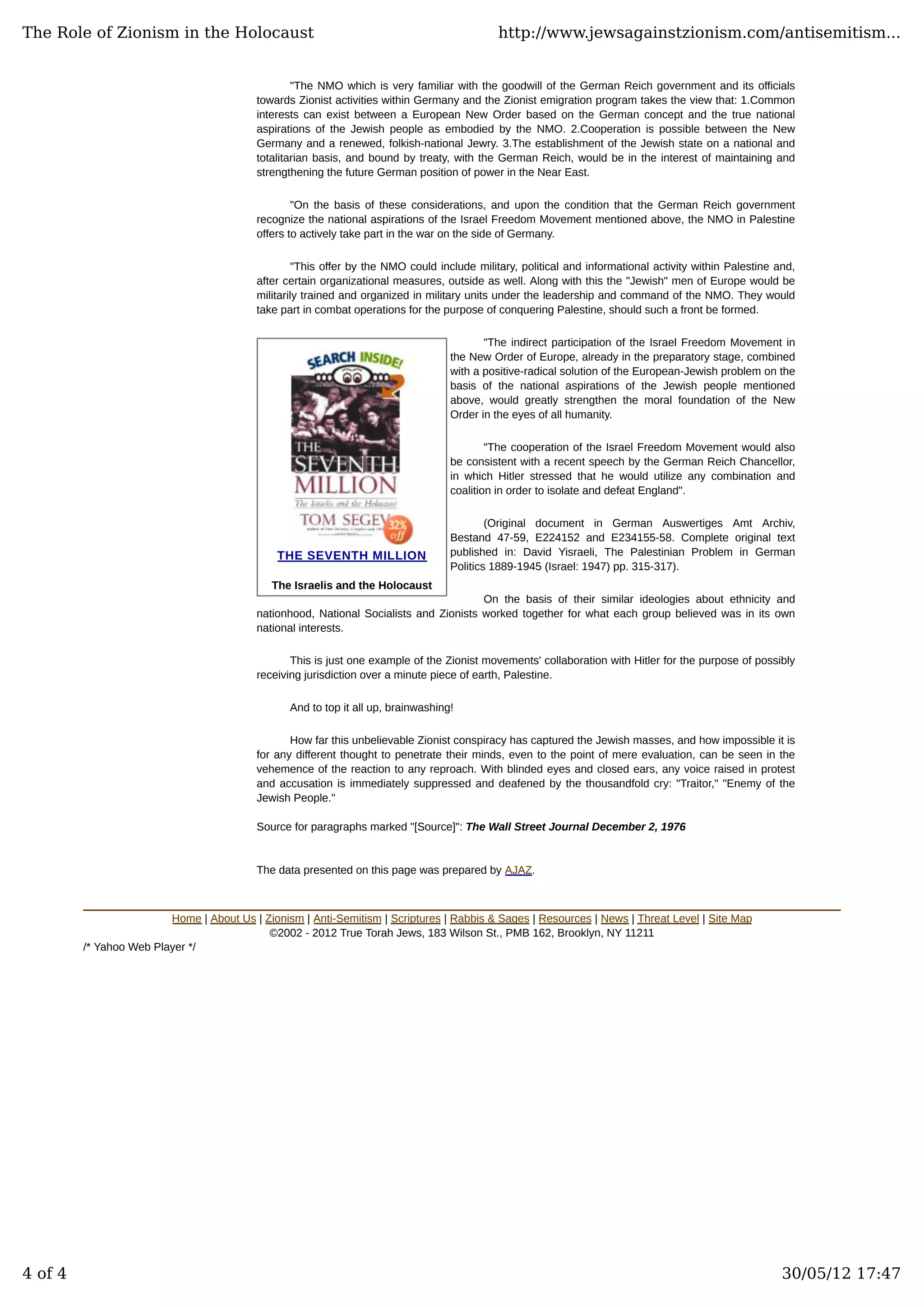 THE SEVENTH MILLION
The Israelis and the Holocaust
"The NMO which is very familiar with the goodwill of the German Reich government and its officials
towards Zionist activities within Germany and the Zionist emigration program takes the view that: 1.Common
interests can exist between a European New Order based on the German concept and the true national
aspirations of the Jewish people as embodied by the NMO. 2.Cooperation is possible between the New
Germany and a renewed, folkish-national Jewry. 3.The establishment of the Jewish state on a national and
totalitarian basis, and bound by treaty, with the German Reich, would be in the interest of maintaining and
strengthening the future German position of power in the Near East.
"On the basis of these considerations, and upon the condition that the German Reich government
recognize the national aspirations of the Israel Freedom Movement mentioned above, the NMO in Palestine
offers to actively take part in the war on the side of Germany.
"This offer by the NMO could include military, political and informational activity within Palestine and,
after certain organizational measures, outside as well. Along with this the "Jewish" men of Europe would be
militarily trained and organized in military units under the leadership and command of the NMO. They would
take part in combat operations for the purpose of conquering Palestine, should such a front be formed.
"The indirect participation of the Israel Freedom Movement in
the New Order of Europe, already in the preparatory stage, combined
with a positive-radical solution of the European-Jewish problem on the
basis of the national aspirations of the Jewish people mentioned
above, would greatly strengthen the moral foundation of the New
Order in the eyes of all humanity.
"The cooperation of the Israel Freedom Movement would also
be consistent with a recent speech by the German Reich Chancellor,
in which Hitler stressed that he would utilize any combination and
coalition in order to isolate and defeat England".
(Original document in German Auswertiges Amt Archiv,
Bestand 47-59, E224152 and E234155-58. Complete original text
published in: David Yisraeli, The Palestinian Problem in German
Politics 1889-1945 (Israel: 1947) pp. 315-317).
On the basis of their similar ideologies about ethnicity and
nationhood, National Socialists and Zionists worked together for what each group believed was in its own
national interests.
This is just one example of the Zionist movements' collaboration with Hitler for the purpose of possibly
receiving jurisdiction over a minute piece of earth, Palestine.
And to top it all up, brainwashing!
How far this unbelievable Zionist conspiracy has captured the Jewish masses, and how impossible it is
for any different thought to penetrate their minds, even to the point of mere evaluation, can be seen in the
vehemence of the reaction to any reproach. With blinded eyes and closed ears, any voice raised in protest
and accusation is immediately suppressed and deafened by the thousandfold cry: "Traitor," "Enemy of the
Jewish People."
Source for paragraphs marked "[Source]": The Wall Street Journal December 2, 1976
The data presented on this page was prepared by AJAZ.
Home | About Us | Zionism | Anti-Semitism | Scriptures | Rabbis & Sages | Resources | News | Threat Level | Site Map
©2002 - 2012 True Torah Jews, 183 Wilson St., PMB 162, Brooklyn, NY 11211
/* Yahoo Web Player */
The Role of Zionism in the Holocaust http://www.jewsagainstzionism.com/antisemitism...
4 of 4 30/05/12 17:47
 