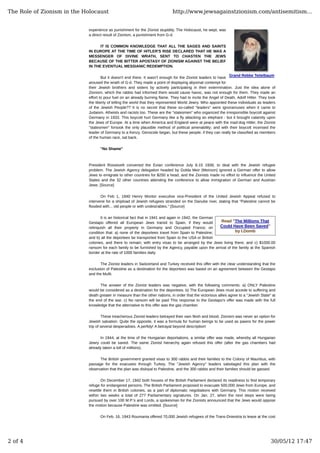Grand Rebbe Teitelbaum
Read "The Millions That
Could Have Been Saved"
by I.Domb
experience as punishment for the Zionist stupidity. The Holocaust, he wept, was
a direct result of Zionism, a punishment from G-d.
IT IS COMMON KNOWLEDGE THAT ALL THE SAGES AND SAINTS
IN EUROPE AT THE TIME OF HITLER'S RISE DECLARED THAT HE WAS A
MESSENGER OF DIVINE WRATH, SENT TO CHASTEN THE JEWS
BECAUSE OF THE BITTER APOSTASY OF ZIONISM AGAINST THE BELIEF
IN THE EVENTUAL MESSIANIC REDEMPTION.
But it doesn't end there. It wasn't enough for the Zionist leaders to have
aroused the wrath of G-d. They made a point of displaying abysmal contempt for
their Jewish brothers and sisters by actively participating in their extermination. Just the idea alone of
Zionism, which the rabbis had informed them would cause havoc, was not enough for them. They made an
effort to pour fuel on an already burning flame. They had to incite the Angel of Death, Adolf Hitler. They took
the liberty of telling the world that they represented World Jewry. Who appointed these individuals as leaders
of the Jewish People?? It is no secret that these so-called "leaders" were ignoramuses when it came to
Judaism. Atheists and racists too. These are the "statesmen" who organized the irresponsible boycott against
Germany in 1933. This boycott hurt Germany like a fly attacking an elephant - but it brought calamity upon
the Jews of Europe. At a time when America and England were at peace with the mad-dog Hitler, the Zionist
"statesmen" forsook the only plausible method of political amenability; and with their boycott incensed the
leader of Germany to a frenzy. Genocide began, but these people, if they can really be classified as members
of the human race, sat back.
"No Shame"
President Roosevelt convened the Evian conference July 6-15 1938, to deal with the Jewish refugee
problem. The Jewish Agency delegation headed by Golda Meir (Meirson) ignored a German offer to allow
Jews to emigrate to other countries for $250 a head, and the Zionists made no effort to influence the United
States and the 32 other countries attending the conference to allow immigration of German and Austrian
Jews. [Source]
On Feb 1, 1940 Henry Montor executive vice-President of the United Jewish Appeal refused to
intervene for a shipload of Jewish refugees stranded on the Danube river, stating that "Palestine cannot be
flooded with... old people or with undesirables." [Source]
It is an historical fact that in 1941 and again in 1942, the German
Gestapo offered all European Jews transit to Spain, if they would
relinquish all their property in Germany and Occupied France; on
condition that: a) none of the deportees travel from Spain to Palestine;
and b) all the deportees be transported from Spain to the USA or British
colonies, and there to remain; with entry visas to be arranged by the Jews living there; and c) $1000.00
ransom for each family to be furnished by the Agency, payable upon the arrival of the family at the Spanish
border at the rate of 1000 families daily.
The Zionist leaders in Switzerland and Turkey received this offer with the clear understanding that the
exclusion of Palestine as a destination for the deportees was based on an agreement between the Gestapo
and the Mufti.
The answer of the Zionist leaders was negative, with the following comments: a) ONLY Palestine
would be considered as a destination for the deportees. b) The European Jews must accede to suffering and
death greater in measure than the other nations, in order that the victorious allies agree to a "Jewish State" at
the end of the war. c) No ransom will be paid This response to the Gestapo's offer was made with the full
knowledge that the alternative to this offer was the gas chamber.
These treacherous Zionist leaders betrayed their own flesh and blood. Zionism was never an option for
Jewish salvation. Quite the opposite, it was a formula for human beings to be used as pawns for the power
trip of several desperadoes. A perfidy! A betrayal beyond description!
In 1944, at the time of the Hungarian deportations, a similar offer was made, whereby all Hungarian
Jewry could be saved. The same Zionist hierarchy again refused this offer (after the gas chambers had
already taken a toll of millions).
The British government granted visas to 300 rabbis and their families to the Colony of Mauritius, with
passage for the evacuees through Turkey. The "Jewish Agency" leaders sabotaged this plan with the
observation that the plan was disloyal to Palestine, and the 300 rabbis and their families should be gassed.
On December 17, 1942 both houses of the British Parliament declared its readiness to find temporary
refuge for endangered persons. The British Parliament proposed to evacuate 500,000 Jews from Europe, and
resettle them in British colonies, as a part of diplomatic negotiations with Germany. This motion received
within two weeks a total of 277 Parliamentary signatures. On Jan. 27, when the next steps were being
pursued by over 100 M.P.'s and Lords, a spokesman for the Zionists announced that the Jews would oppose
the motion because Palestine was omitted. [Source]
On Feb. 16, 1943 Roumania offered 70,000 Jewish refugees of the Trans-Dniestria to leave at the cost
The Role of Zionism in the Holocaust http://www.jewsagainstzionism.com/antisemitism...
2 of 4 30/05/12 17:47
 