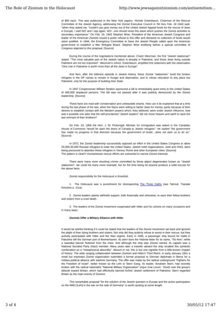 of $50 each. This was publicized in the New York papers. Yitzhak Greenbaum, Chairman of the Rescue
Committee of the Jewish Agency, addressing the Zionist Executive Council in Tel Aviv Feb. 18 1943 said,
"when they asked me, "couldn't you give money out of the United Jewish Appeal funds for the rescue of Jews
in Europe, I said NO! and I say again, NO!...one should resist this wave which pushes the Zionist activities to
secondary importance." On Feb. 24, 1943 Stephen Wise, President of the American Jewish Congress and
leader of the American Zionists issued a public refusal to this offer and declared no collection of funds would
seem justified. In 1944, the Emergency Committee to Save the Jewish People called upon the American
government to establish a War Refugee Board. Stephen Wise testifying before a special committee of
Congress objected to this proposal. [Source]
During the course of the negotiations mentioned above, Chaim Weizman, the first "Jewish statesman"
stated: "The most valuable part of the Jewish nation is already in Palestine, and those Jews living outside
Palestine are not too important". Weizman's cohort, Greenbaum, amplified this statement with the observation
"One cow in Palestine is worth more than all the Jews in Europe".
And then, after the bitterest episode in Jewish history, these Zionist "statesmen" lured the broken
refugees in the DP camps to remain in hunger and deprivation, and to refuse relocation to any place but
Palestine; only for the purpose of building their State.
In 1947 Congressman William Stration sponsored a bill to immediately grant entry to the United States
of 400,000 displaced persons. The bill was not passed after it was publicly denounced by the Zionist
leadership. [Source]
These facts are read with consternation and unbearable shame. How can it be explained that at a time
during the last phase of the war, when the Nazis were willing to barter Jews for money, partly because of their
desires to establish contact with the Western powers which, they believed, were under Jewish influence, how
was it possible one asks that the self-proclaimed "Jewish leaders" did not move heaven and earth to save the
last remnant of their brothers?
On Feb. 23, 1956 the Hon. J. W. Pickersgill, Minister for Immigration was asked in the Canadian
House of Commons "would he open the doors of Canada to Jewish refugees". He replied "the government
has made no progress in that direction because the government of Israel....does not wish us to do so".
[Source]
In 1972, the Zionist leadership successfully opposed an effort in the United States Congress to allow
20,000-30,000 Russian refugees to enter the United States. Jewish relief organizations, Joint and HIAS, were
being pressured to abandon these refugees in Vienna, Rome and other Europiean cities. [Source]
The pattern is clear!!! Humanitarian rescue efforts are subverted to narrow Zionist interests.
There were many more shocking crimes committed by these abject degenerates known as "Jewish
statesmen", we could list many more example, but for the time being let anyone produce a valid excuse for
the above facts.
Zionist responsibility for the Holocaust is threefold.
1. The Holocaust was a punishment for disrespecting The Three Oaths (see Talmud, Tractate
Kesubos p. 111a).
2. Zionist leaders openly withheld support, both financially and otherwise, to save their fellow brothers
and sisters from a cruel death.
3. The leaders of the Zionist movement cooperated with Hitler and his cohorts on many occasions and
in many ways.
Zionists Offer a Military Alliance with Hitler
It would be wishful thinking if it could be stated that the leaders of the Zionist movement sat back and ignored
the plight of their dying brothers and sisters. Not only did they publicly refuse to assist in their rescue, but they
actively participated with Hitler and the Nazi regime. Early in 1935, a passenger ship bound for Haifa in
Palestine left the German port of Bremerhaven. Its stern bore the Hebrew letter for its name, "Tel Aviv", while
a swastika banner fluttered from the mast. And although the ship was Zionist owned, its captain was a
National Socialist Party (Nazi) member. Many years later a traveler aboard the ship recalled this symbolic
combination as a "metaphysical absurdity". Absurd or not, this is but one vignette from a little-known chapter
of history: The wide ranging collaboration between Zionism and Hitler's Third Reich. In early January 1941 a
small but important Zionist organization submitted a formal proposal to German diplomats in Beirut for a
military-political alliance with wartime Germany. The offer was made by the radical underground "Fighters for
the Freedom of Israel", better known as the Lehi or Stern Gang. Its leader, Avraham Stern, had recently
broken with the radical nationalist "National Military Organization" (Irgun Zvai Leumi - Etzel) over the group's
attitude toward Britain, which had effectively banned further Jewish settlement of Palestine. Stern regarded
Britain as the main enemy of Zionism.
This remarkable proposal "for the solution of the Jewish question in Europe and the active participation
on the NMO [Lehi] in the war on the side of Germany" is worth quoting at some length:
The Role of Zionism in the Holocaust http://www.jewsagainstzionism.com/antisemitism...
3 of 4 30/05/12 17:47
 