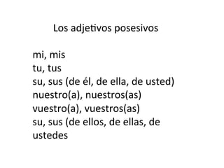 Los	
  adje)vos	
  posesivos	
  
	
  
mi,	
  mis	
  
tu,	
  tus	
  
su,	
  sus	
  (de	
  él,	
  de	
  ella,	
  de	
  usted)	
  
nuestro(a),	
  nuestros(as)	
  
vuestro(a),	
  vuestros(as)	
  
su,	
  sus	
  (de	
  ellos,	
  de	
  ellas,	
  de	
  
ustedes
	
  

	
  

 