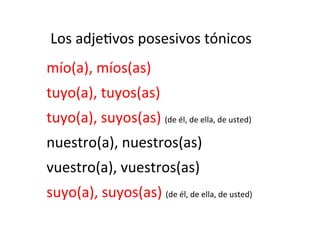 Los	
  adje)vos	
  posesivos	
  tónicos	
  
	
  

mío(a),	
  míos(as)	
  
tuyo(a),	
  tuyos(as)	
  
tuyo(a),	
  suyos(as)	
  (de	
  él,	
  de	
  ella,	
  de	
  usted)	
  
nuestro(a),	
  nuestros(as)	
  
vuestro(a),	
  vuestros(as)	
  
suyo(a),	
  suyos(as)	
  (de	
  él,	
  de	
  ella,	
  de	
  usted)	
  

 