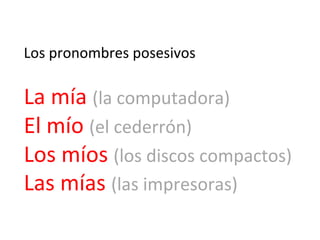 Los	
  pronombres	
  posesivos	
  	
  
	
  

La	
  mía	
  (la	
  computadora)	
  
El	
  mío	
  (el	
  cederrón)	
  
Los	
  míos	
  (los	
  discos	
  compactos)	
  
Las	
  mías	
  (las	
  impresoras)	
  

 