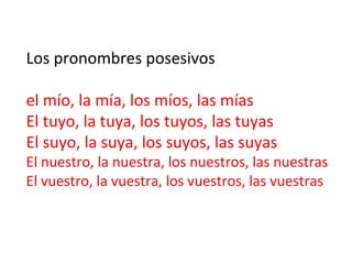 Los	
  pronombres	
  posesivos	
  	
  
	
  
el	
  mío,	
  la	
  mía,	
  los	
  míos,	
  las	
  mías	
  
El	
  tuyo,	
  la	
  tuya,	
  los	
  tuyos,	
  las	
  tuyas	
  
El	
  suyo,	
  la	
  suya,	
  los	
  suyos,	
  las	
  suyas	
  

El	
  nuestro,	
  la	
  nuestra,	
  los	
  nuestros,	
  las	
  nuestras	
  
El	
  vuestro,	
  la	
  vuestra,	
  los	
  vuestros,	
  las	
  vuestras	
  

 