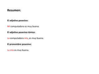 Resumen:	
  
	
  

	
  
El	
  adje.vo	
  posesivo:	
  
	
  
Mi	
  computadora	
  es	
  muy	
  buena.	
  
	
  
El	
  adje.vo	
  posesivo	
  tónico:	
  
	
  
La	
  computadora	
  mía,	
  es	
  muy	
  buena.	
  
	
  
El	
  pronombre	
  posesivo:	
  
	
  
La	
  mía	
  es	
  muy	
  buena.	
  
	
  
	
  

 