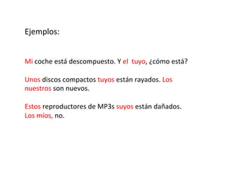 Ejemplos:	
  
	
  
	
  
	
  

Mi	
  coche	
  está	
  descompuesto.	
  Y	
  el	
  	
  tuyo,	
  ¿cómo	
  está?	
  
	
  
Unos	
  discos	
  compactos	
  tuyos	
  están	
  rayados.	
  Los	
  
nuestros	
  son	
  nuevos.	
  
	
  
Estos	
  reproductores	
  de	
  MP3s	
  suyos	
  están	
  dañados.	
  
Los	
  míos,	
  no.	
  

 